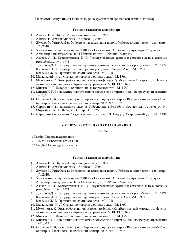 3.Ўзбекистон Республикаси кино-фото-фоно ҳужжатлари архивидаги тарихий кинолар 
   
Тавсия этиладиган адабиётлар: 
1. Алимов И. А., Бўтаев А., Архившунослик.-Т., 1997. 
2. Алимов И. Архившунослик. –Андижон. , 2006. 
3. Жумаев У. Ўрта Осиё ва Ўзбекистонда архив иши тарихи, Ўзбекистоннинг асосий архивлари. 
–Т., 2010.  
4. Ўзбекистон Республикасининг 2010 йил 15 июндаги “Архив иши тўғрисидаги ” Қонуни. 
5. Архивлар иши тўғрисида Олий Мажлис қонуни. 1999 йил 15 апрель. 
6. Азаров. А. И., Брежестовская. Н. В. Государственные архивы и архивное дело в союзных 
республиках. -М.,  1971. 
7. Дременев Д. А. Государственные архивы и архивное дело в союзных республиках. -М., 1972. 
8. Козлитин И. П. Государственные архивы республик Средней Азии. -М., 1961. 
9. Крайская Ж. В. Организация архивного дела. -М., 1980. 
10. Мадковский. И. Л. Очерки по истории архивного дела. -М, 1960. 
11. Мухсинова. К. Опыт работы по упорядечению фонда «Кушбеги эмира Бухарского». Научно-
методический бюллитень  Архивного управления. МВД. 1975, №3. 
12. Митяев. К. Г. История и организация делопроизводства. -М.,1959. 
13. Митяев К. Г. Составление и изготовление документов в учреждениях. Вопросў архивоведения 
1962, №5. 
14. Остонова Г. Бухоро давлат ўлчов бирлигига доир ҳужжатлар. (XIX аср иккинчи ярми-XX аср 
бошлари). Ўзбекиситонда ижтимоий фанлар. 2002. №6. 72-75 б. 
15. Справочник по архивному делу в Узбекистане (1918-68гг) Составители Алимов А. И., 
Мирзабева. А. А., Вайс, М. Л. и др. -Т., 1970. 
16. Справочник по фондам Государственного архива г. Т, Под. ред Остроумовой. Д. Г. –Т., 1992. 
 
8-МАВЗУ: ЕВРОПА ДАВЛАТЛАРИ АРХИВИ 
РЕЖА: 
1.Ғарбий Европада архив иши  
2.Шимолий Европада архив иши 
3.Жанубий Европада архив иши 
   
Тавсия этиладиган адабиётлар: 
1. Алимов И. А., Бўтаев А., Архившунослик.-Т., 1997. 
2. Алимов И. Архившунослик. –Андижон. , 2006. 
3. Жумаев У. Ўрта Осиё ва Ўзбекистонда архив иши тарихи, Ўзбекистоннинг асосий архивлари. 
–Т., 2010.  
4. Ўзбекистон Республикасининг 2010 йил 15 июндаги “Архив иши тўғрисидаги ” Қонуни. 
5. Архивлар иши тўғрисида Олий Мажлис қонуни. 1999 йил 15 апрель. 
6. Азаров. А. И., Брежестовская. Н. В. Государственные архивы и архивное дело в союзных 
республиках. -М.,  1971. 
7. Дременев Д. А. Государственные архивы и архивное дело в союзных республиках. -М., 1972. 
8. Козлитин И. П. Государственные архивы республик Средней Азии. -М., 1961. 
9. Крайская Ж. В. Организация архивного дела. -М., 1980. 
10. Мадковский. И. Л. Очерки по истории архивного дела. -М, 1960. 
11. Мухсинова. К. Опыт работы по упорядечению фонда «Кушбеги эмира Бухарского». Научно-
методический бюллитень  Архивного управления. МВД. 1975, №3. 
12. Митяев. К. Г. История и организация делопроизводства. -М.,1959. 
13. Митяев К. Г. Составление и изготовление документов в учреждениях. Вопросў архивоведения 
1962, №5. 
14. Остонова Г. Бухоро давлат ўлчов бирлигига доир ҳужжатлар. (XIX аср иккинчи ярми-XX аср 
бошлари). Ўзбекиситонда ижтимоий фанлар. 2002. №6. 72-75 б. 
