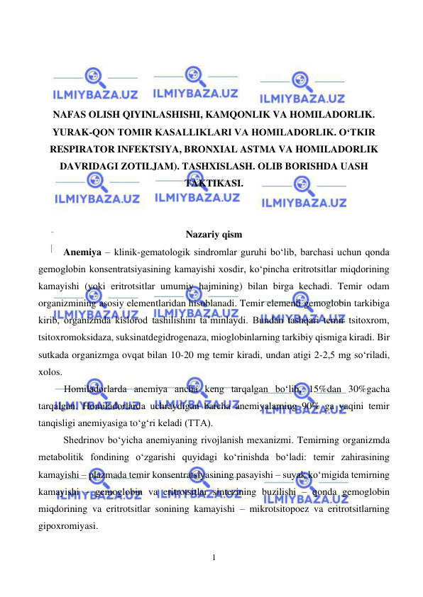  
1 
 
 
 
 
 
NAFAS OLISH QIYINLASHISHI, KAMQONLIK VA HOMILADORLIK. 
YURAK-QON TOMIR KASALLIKLARI VA HOMILADORLIK. OʻTKIR 
RESPIRATOR INFEKTSIYA, BRONXIAL ASTMA VA HOMILADORLIK 
DAVRIDAGI ZOTILJAM). TASHXISLASH. OLIB BORISHDA UASH 
TAKTIKASI. 
 
 
Nazariy qism 
Anemiya – klinik-gematologik sindromlar guruhi bo‘lib, barchasi uchun qonda 
gemoglobin konsentratsiyasining kamayishi xosdir, ko‘pincha eritrotsitlar miqdorining 
kamayishi (yoki eritrotsitlar umumiy hajmining) bilan birga kechadi. Temir odam 
organizmining asosiy elementlaridan hisoblanadi. Temir elementi gemoglobin tarkibiga 
kirib, organizmda kislorod tashilishini ta’minlaydi. Bundan tashqari temir tsitoxrom, 
tsitoxromoksidaza, suksinatdegidrogenaza, mioglobinlarning tarkibiy qismiga kiradi. Bir 
sutkada organizmga ovqat bilan 10-20 mg temir kiradi, undan atigi 2-2,5 mg so‘riladi, 
xolos.  
Homiladorlarda anemiya ancha keng tarqalgan bo‘lib, 15%dan 30%gacha 
tarqalgan. Homiladorlarda uchraydigan barcha anemiyalarning 90% ga yaqini temir 
tanqisligi anemiyasiga to‘g‘ri keladi (TTA). 
Shedrinov bo‘yicha anemiyaning rivojlanish mexanizmi. Temirning organizmda 
metabolitik fondining o‘zgarishi quyidagi ko‘rinishda bo‘ladi: temir zahirasining 
kamayishi – plazmada temir konsentratsiyasining pasayishi – suyak ko‘migida temirning 
kamayishi – gemoglobin va eritrotsitlar sintezining buzilishi – qonda gemoglobin 
miqdorining va eritrotsitlar sonining kamayishi – mikrotsitopoez va eritrotsitlarning 
gipoxromiyasi. 
