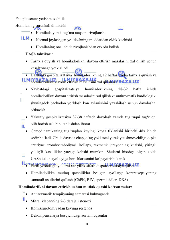  
10 
 
Fetoplatsentar yetishmovchilik  
Homilaning surunkali dimikishi 
• Homilada yurak tug‘ma nuqsoni rivojlanshi 
• Normal joylashgan yo‘ldoshning muddatidan oldik kuchishi 
• Homilaning ona ichida rivojlanishdan orkada kolish 
UASh taktikasi: 
• Tashxis quyish va homiladorlikni davom ettirish masalasini xal qilish uchun 
kasalxonaga yotkiziladi. 
• Dastlabki gospitalizatsiya  homiladorlikning 12 haftasigacha tashxis quyish va 
homiladorlikni davom ettirish masalasini xal qilish uchun 
• Navbatdagi 
gospitalizatsiya 
homiladorlikning 
28-32 
hafta 
ichida  
homiladorlikni davom ettirish masalasini xal qilish va antirevmatik kardiologik, 
shuningdek bachadon yo‘ldosh kon aylanishini yaxshilash uchun davolashni 
o‘tkazish 
• Yakuniy gospitalizatsiya 37-38 haftada davolash xamda tug‘ruqni tug‘ruqni 
olib borish uslubini tanlashdan iborat 
• Gemodinamikaning tug‘ruqdan keyingi kayta tiklanishi birinchi 48s ichida 
sodir bo‘ladi. Chilla davrida chap, o‘ng yoki total yurak yetishmovchiligi,o‘pka 
arteriyasi tromboemboliyasi, kollaps, revmatik jarayonning kuzishi, yiringli 
yallig‘li kasalliklar yuzaga kelishi mumkin. Shularni hisobga olgan xolda 
UASh tukan ayol uyiga borishlar sonini ko‘paytirishi kerak  
• Fertil yoshdagi ayollarni xar yillik sifatli dispanserizatsiya qilish 
• Homiladolikka mutloq qarshiliklar bo‘lgan ayollarga kontratsepsiyaning 
samarali usullarini qullash (ChPK, BIV, spermitsidlar, DXS) 
   Homiladorlikni davom ettirish uchun mutlak qarshi ko‘rsatmalar: 
• Antirevmatik terapiiyaning samarasi bulmaganda. 
• Mitral klapanning 2-3 darajali stenozi 
• Komissurotomiyadan keyingi restenoz 
• Dekompensatsiya bosqichidagi aortal nuqsonlar 
