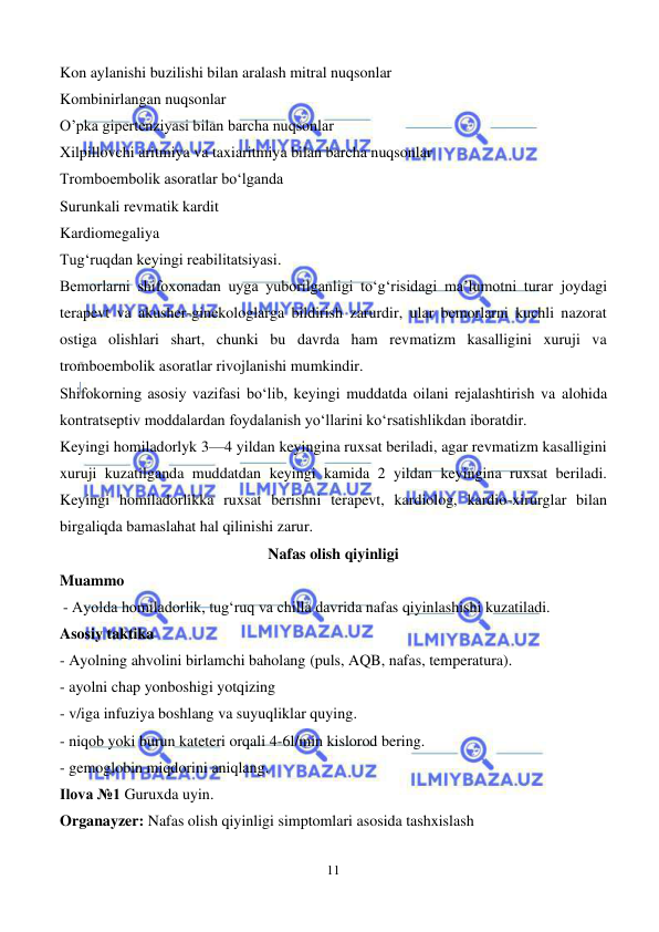  
11 
 
Kon aylanishi buzilishi bilan aralash mitral nuqsonlar 
Kombinirlangan nuqsonlar 
O’pka gipertenziyasi bilan barcha nuqsonlar 
Xilpillovchi aritmiya va taxiaritmiya bilan barcha nuqsonlar 
Tromboembolik asoratlar bo‘lganda 
Surunkali revmatik kardit 
Kardiomegaliya 
Tug‘ruqdan keyingi reabilitatsiyasi. 
Bemorlarni shifoxonadan uyga yuborilganligi to‘g‘risidagi ma’lumotni turar joydagi 
terapevt va akusher-ginekologlarga bildirish zarurdir, ular bemorlarni kuchli nazorat 
ostiga olishlari shart, chunki bu davrda ham revmatizm kasalligini xuruji va 
tromboembolik asoratlar rivojlanishi mumkindir. 
Shifokorning asosiy vazifasi bo‘lib, keyingi muddatda oilani rejalashtirish va alohida 
kontratseptiv moddalardan foydalanish yo‘llarini ko‘rsatishlikdan iboratdir. 
Keyingi homiladorlyk 3—4 yildan keyingina ruxsat beriladi, agar revmatizm kasalligini 
xuruji kuzatilganda muddatdan keyingi kamida 2 yildan keyingina ruxsat beriladi. 
Keyingi homiladorlikka ruxsat berishni terapevt, kardiolog, kardio-xirurglar bilan 
birgaliqda bamaslahat hal qilinishi zarur. 
Nafas olish qiyinligi 
Muammo 
      - Ayolda homiladorlik, tug‘ruq va chilla davrida nafas qiyinlashishi kuzatiladi.  
Asosiy taktika 
- Ayolning ahvolini birlamchi baholang (puls, AQB, nafas, temperatura). 
- ayolni chap yonboshigi yotqizing 
- v/iga infuziya boshlang va suyuqliklar quying. 
- niqob yoki burun kateteri orqali 4-6l/min kislorod bering. 
- gemoglobin miqdorini aniqlang. 
Ilova №1 Guruxda uyin.  
Organayzer: Nafas olish qiyinligi simptomlari asosida tashxislash 
 
