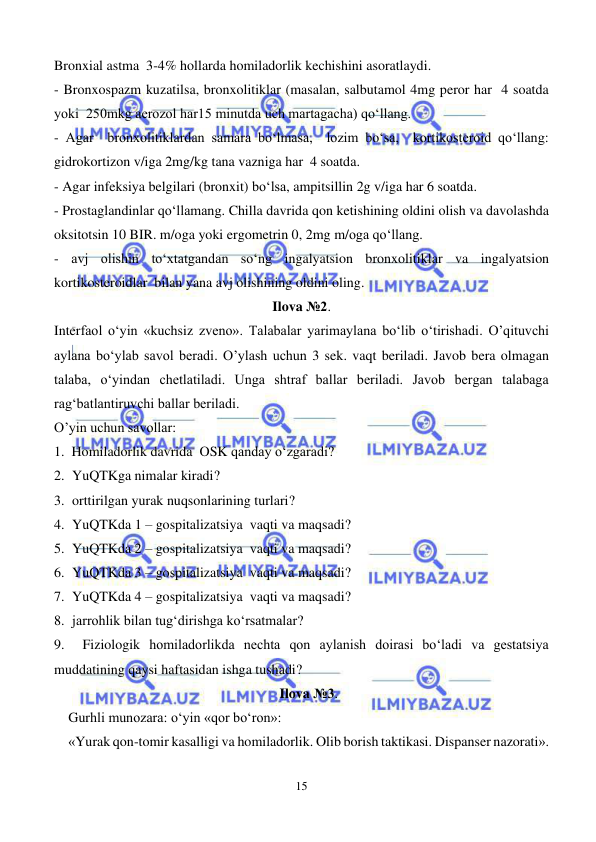  
15 
 
Bronxial astma  3-4% hollarda homiladorlik kechishini asoratlaydi.  
- Bronxospazm kuzatilsa, bronxolitiklar (masalan, salbutamol 4mg peror har  4 soatda 
yoki  250mkg aerozol har15 minutda uch martagacha) qo‘llang. 
- Agar  bronxolitiklardan samara bo‘lmasa,  lozim bo‘sa,  kortikosteroid qo‘llang: 
gidrokortizon v/iga 2mg/kg tana vazniga har  4 soatda. 
- Agar infeksiya belgilari (bronxit) bo‘lsa, ampitsillin 2g v/iga har 6 soatda. 
- Prostaglandinlar qo‘llamang. Chilla davrida qon ketishining oldini olish va davolashda 
oksitotsin 10 BIR. m/oga yoki ergometrin 0, 2mg m/oga qo‘llang. 
- avj olishin to‘xtatgandan so‘ng ingalyatsion bronxolitiklar va ingalyatsion 
kortikosteroidlar  bilan yana avj olishining oldini oling.  
Ilova №2. 
Interfaol o‘yin «kuchsiz zveno». Talabalar yarimaylana bo‘lib o‘tirishadi. O’qituvchi 
aylana bo‘ylab savol beradi. O’ylash uchun 3 sek. vaqt beriladi. Javob bera olmagan 
talaba, o‘yindan chetlatiladi. Unga shtraf ballar beriladi. Javob bergan talabaga 
rag‘batlantiruvchi ballar beriladi.  
O’yin uchun savollar: 
1.  Homiladorlik davrida  OSK qanday o‘zgaradi? 
2. YuQTKga nimalar kiradi? 
3. orttirilgan yurak nuqsonlarining turlari? 
4. YuQTKda 1 – gospitalizatsiya  vaqti va maqsadi? 
5. YuQTKda 2 – gospitalizatsiya  vaqti va maqsadi? 
6. YuQTKda 3 – gospitalizatsiya  vaqti va maqsadi? 
7. YuQTKda 4 – gospitalizatsiya  vaqti va maqsadi? 
8. jarrohlik bilan tug‘dirishga ko‘rsatmalar? 
9.    Fiziologik homiladorlikda nechta qon aylanish doirasi bo‘ladi va gestatsiya 
muddatining qaysi haftasidan ishga tushadi? 
Ilova №3. 
Gurhli munozara: o‘yin «qor bo‘ron»: 
«Yurak qon-tomir kasalligi va homiladorlik. Olib borish taktikasi. Dispanser nazorati». 
