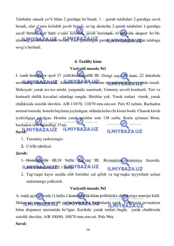  
16 
 
Talabalar sanash yo‘li bilan 2 guruhga bo‘linadi. 1 – guruh talabalari 2-guruhga savol 
beradi, ular o‘zaro kelishib javob beradi, so‘ng aksincha 2-guruh talabalari 1-guruhga 
savol beradi, ular ham o‘zaro kelishib, javob berishadi. O’qituvchi ekspert bo‘lib, 
ularinng javobini kuzatib boradi. Faol qatnashgan guruh va faol ishtirok etgan talabaga 
sovg‘a beriladi.  
 
4. Taxliliy kism 
Vaziyatli masala №1 
I. ismli homilador ayol 27 yosh,homiladorlik III. Oxirgi xayz 30 mart, 22 dekabrda 
navbatdagi kurikka keldi. Anamnezidan 15 yoshidan revmatizm bilan ruyxatda turadi. 
Shikoyati: yurak tez-tez urishi, yurganida xansirash. Umumiy axvoli konikarli. Teri va 
kurinarli shillik kavatlari odatdagi rangda. Shishlar yuk. Yurak tonlari  ritmik, yurak 
chukkisida sistolik shovkin. A/B 110/70, 110/70 mm.sim.ust. Puls 92 ta/min. Bachadon 
normal tonusda, homila buylama joylashgan, oldinda keluvchi kismi boshi. Chanok kirish 
tyokisligiga takalgan. Homila yurak urishlar soni 138 zarba. Korin aylanasi 86sm, 
bachadon tubi balandligi 37sm. 
Savol: 
1. Taxminiy tashxisingiz: 
2. UASh taktikasi 
Javob:  
1. Homiladorlik III,38 hafta, tug‘ruq III. Revmatizm remissiya fazasida,              
mitral stenoz KAYE 1 daraja 
2. Tug‘ruqni kaysi usulda olib borishni xal qilish va tug‘ruqka tayyorlash uchun 
statsionarga yotkizish. 
Vaziyatli masala №2 
A. ismli ayol 23 yosh 11 hafta 1 homiladorlik bilan poliklinika shifokoriga murojat kildi. 
Shikoyati: tana xarorati 39 gacha kutarilishi, bugimlarda ogrik. Yeshligida revmatizm 
bilan dispanser nazoratida bo‘lgan. Kurikda: yurak tonlari bugik,  yurak chukkisida 
sistolik shovkin. A/B 100/60, 100/70 mm.sim.ust. Puls 96ta  
Savol: 
