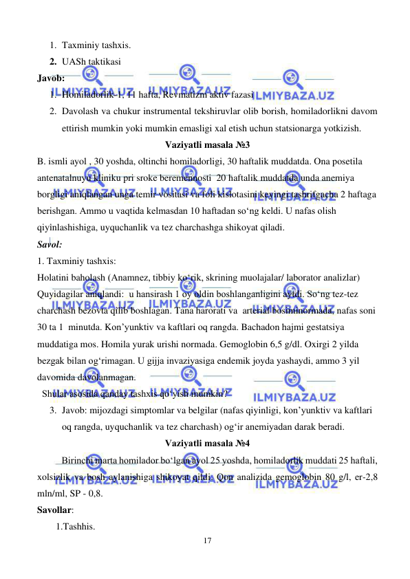  
17 
 
1. Taxminiy tashxis.  
2. UASh taktikasi   
Javob: 
1. Homiladorlik-1, 11 hafta, Revmatizm aktiv fazasi  
2. Davolash va chukur instrumental tekshiruvlar olib borish, homiladorlikni davom 
ettirish mumkin yoki mumkin emasligi xal etish uchun statsionarga yotkizish. 
Vaziyatli masala №3 
B. ismli ayol , 30 yoshda, oltinchi homiladorligi, 30 haftalik muddatda. Ona posetila 
antenatalnuyu kliniku pri sroke beremennosti  20 haftalik muddatda unda anemiya 
borgligi aniqlangan unga temir vositasi va foli kislotasini keyingi tashrifgacha 2 haftaga 
berishgan. Ammo u vaqtida kelmasdan 10 haftadan so‘ng keldi. U nafas olish 
qiyinlashishiga, uyquchanlik va tez charchashga shikoyat qiladi.  
Savol: 
1. Taxminiy tashxis:  
Holatini baholash (Anamnez, tibbiy ko‘rik, skrining muolajalar/ laborator analizlar)  
Quyidagilar aniqlandi:  u hansirash 1 oy oldin boshlanganligini aytdi. So‘ng tez-tez 
charchash bezovta qilib boshlagan. Tana harorati va  arterial bosiminormada, nafas soni 
30 ta 1  minutda. Kon’yunktiv va kaftlari oq rangda. Bachadon hajmi gestatsiya 
muddatiga mos. Homila yurak urishi normada. Gemoglobin 6,5 g/dl. Oxirgi 2 yilda 
bezgak bilan og‘rimagan. U gijja invaziyasiga endemik joyda yashaydi, ammo 3 yil 
davomida davolanmagan.  
  Shular asosida qanday tashxis qo‘yish mumkin?  
3. Javob: mijozdagi simptomlar va belgilar (nafas qiyinligi, kon’yunktiv va kaftlari 
oq rangda, uyquchanlik va tez charchash) og‘ir anemiyadan darak beradi.  
Vaziyatli masala №4 
Birinchi marta homilador bo‘lgan ayol 25 yoshda, homiladorlik muddati 25 haftali, 
xolsizlik va bosh aylanishiga shikoyat qildi. Qon analizida gemoglobin 80 g/l, er-2,8 
mln/ml, SP - 0,8. 
Savollar:  
1.Tashhis. 
