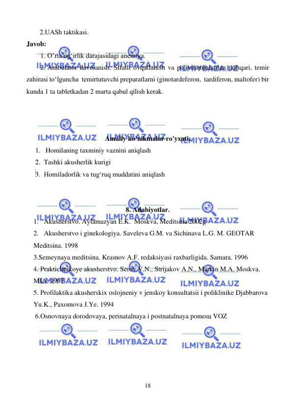  
18 
 
2.UASh taktikasi. 
Javob: 
1. O’rta og‘irlik darajasidagi anemiya.  
2. Ambulator davolanish. Sifatli ovqatlanish va polivitaminlardan tashqari, temir 
zahirasi to‘lguncha  temirtutuvchi preparatlarni (ginotardeferon,  tardiferon, maltofer) bir 
kunda 1 ta tabletkadan 2 marta qabul qilish kerak. 
 
 
 
Amaliy ko'nikmalar ro'yxati.  
1.  Homilaning taxminiy vaznini aniqlash 
2. Tashki akusherlik kurigi 
3. Homiladorlik va tug‘ruq muddatini aniqlash  
  
 
8. Adabiyotlar. 
1. Akusherstvo. Aylamazyan E.K.  Moskva, Meditsina 2002g 
2. Akusherstvo i ginekologiya. Saveleva G.M. va Sichinava L.G. M. GEOTAR 
Meditsina. 1998 
3.Semeynaya meditsina. Krasnov A.F. redaksiyasi raxbarligida. Samara. 1996 
4. Prakticheskoye akusherstvo. Serov V.N., Strijakov A.N., Markin M.A. Moskva. 
MIA. 1997 
5. Profilaktika akusherskix oslojneniy v jenskoy konsultatsii i poliklinike Djabbarova 
Yu.K., Paxomova J.Ye. 1994 
 6.Osnovnaya dorodovaya, perinatalnaya i postnatalnaya pomoщ VOZ 
 
 
 
 
 
