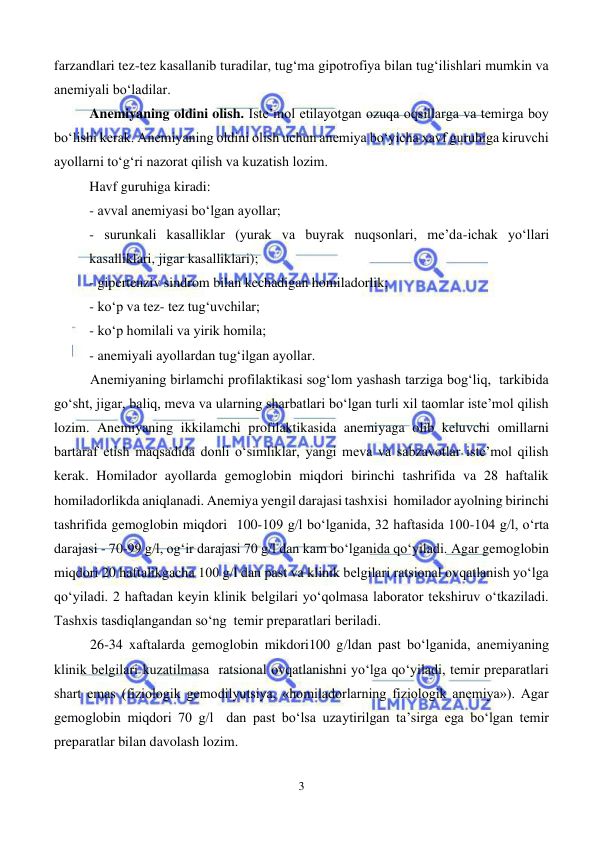  
3 
 
farzandlari tez-tez kasallanib turadilar, tug‘ma gipotrofiya bilan tug‘ilishlari mumkin va 
anemiyali bo‘ladilar. 
Anemiyaning oldini olish. Iste’mol etilayotgan ozuqa oqsillarga va temirga boy 
bo‘lishi kerak. Anemiyaning oldini olish uchun anemiya bo‘yicha xavf guruhiga kiruvchi 
ayollarni to‘g‘ri nazorat qilish va kuzatish lozim. 
Havf guruhiga kiradi:  
- avval anemiyasi bo‘lgan ayollar; 
- surunkali kasalliklar (yurak va buyrak nuqsonlari, me’da-ichak yo‘llari 
kasalliklari, jigar kasalliklari); 
- gipertenziv sindrom bilan kechadigan homiladorlik; 
- ko‘p va tez- tez tug‘uvchilar; 
- ko‘p homilali va yirik homila; 
- anemiyali ayollardan tug‘ilgan ayollar. 
Anemiyaning birlamchi profilaktikasi sog‘lom yashash tarziga bog‘liq,  tarkibida 
go‘sht, jigar, baliq, meva va ularning sharbatlari bo‘lgan turli xil taomlar iste’mol qilish 
lozim. Anemiyaning ikkilamchi profilaktikasida anemiyaga olib keluvchi omillarni 
bartaraf etish maqsadida donli o‘simliklar, yangi meva va sabzavotlar iste’mol qilish 
kerak. Homilador ayollarda gemoglobin miqdori birinchi tashrifida va 28 haftalik 
homiladorlikda aniqlanadi. Anemiya yengil darajasi tashxisi  homilador ayolning birinchi 
tashrifida gemoglobin miqdori  100-109 g/l bo‘lganida, 32 haftasida 100-104 g/l, o‘rta 
darajasi - 70-99 g/l, og‘ir darajasi 70 g/l dan kam bo‘lganida qo‘yiladi. Agar gemoglobin 
miqdori 20 haftalikgacha 100 g/l dan past va klinik belgilari ratsional ovqatlanish yo‘lga 
qo‘yiladi. 2 haftadan keyin klinik belgilari yo‘qolmasa laborator tekshiruv o‘tkaziladi. 
Tashxis tasdiqlangandan so‘ng  temir preparatlari beriladi.  
26-34 xaftalarda gemoglobin mikdori100 g/ldan past bo‘lganida, anemiyaning 
klinik belgilari kuzatilmasa  ratsional ovqatlanishni yo‘lga qo‘yiladi, temir preparatlari 
shart emas (fiziologik gemodilyutsiya, «homiladorlarning fiziologik anemiya»). Agar 
gemoglobin miqdori 70 g/l  dan past bo‘lsa uzaytirilgan ta’sirga ega bo‘lgan temir 
preparatlar bilan davolash lozim.   
