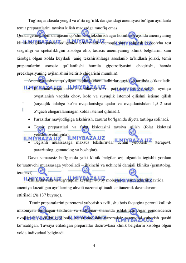  
4 
 
Tug‘ruq arafasida yengil va o‘rta og‘irlik darajasidagi anemiyasi bo‘lgan ayollarda 
temir preparatlarini tavsiya kilish maqsadga muofiq emas.      
Qonda gemoglobin darajasini qo‘shimcha tekshirish agar homilador ayolda anemiyaning 
klinik belgilari paydo bo‘lganida o‘tkaziladi. Gemoglobinni aniqlash bo‘qo‘cha test 
sezgirligi va spetsifikligini xisobga olib, tashxis anemiyaning klinik belgilarini xam 
xisobga olgan xolda kuyiladi (aniq tekshirishlarga asoslanib ta’kidlash joizki, temir 
preparatlarini 
asossiz 
qo‘llanilishi 
homila 
gipotrofiyasini 
chaqirishi, 
hamda 
preeklapsiyaning avjlanishini keltirib chiqarishi mumkin).  
Anemiya tashxisi qo‘yilgan taqdirda chora tadbirlar quyidagi tartibda o‘tkaziladi: 
• Ratsional ovqatlanish mezonlariga ko‘ra parxezni tartibga solish, ayniqsa 
ovqatlanish vaqtida choy, kofe va suyuqlik istemol qilishni istisno qilish 
(suyuqlik talabga ko‘ra ovqatlanishga qadar va ovqatlanishdan 1,5-2 soat 
o‘tgach chegaralanmagan xolda istemol qilinadi). 
• Parazitlar mavjudligiga tekshirish, zarurat bo‘lganida diyeta tartibga solinadi. 
• Temir preparatlari va folat kislotasini tavsiya qilish (folat kislotasi 
yetishmovchiligida). 
• Tegishli muassasaga maxsus tekshiruvlar uchun yuborish  (terapevt, 
parazitolog, gematolog va boshqlar). 
Davo samarasiz bo‘lganida yoki klinik belgilar avj olganida tegishli yordam 
ko‘rsatuvchi muassasaga yuboriladi – ikkinchi va uchinchi darajali klinika (gematolog, 
terapevt).  
Chilla davrida va tug‘ruqdan keyingi 4-6 oy mobaynida homiladorlik davrida 
anemiya kuzatilgan ayollarning ahvoli nazorat qilinadi, antianemik davo davom 
ettiriladi (№ 137 buyruq). 
 Temir preparatlarini parenteral yuborish xavfli, shu bois faqatgina peroral kullash 
imkoniyati bulmagan takdirda va statsionar sharoitda ishlatiladi. Jigar gemosiderozi  
rivojlanishi xavfi bulgani bois,  temir zardobini nazoratisiz parenteral yuborish qarshi 
ko‘rsatilgan. Tavsiya etiladigan preparatlar dozirovkasi klinik belgilarni xisobga olgan 
xolda indivudual belginadi. 
 
