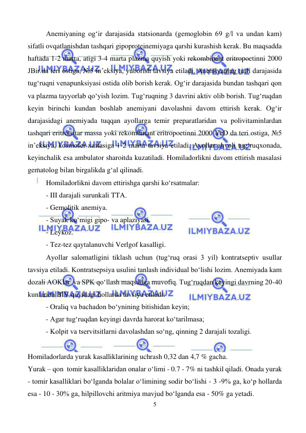  
5 
 
Anemiyaning og‘ir darajasida statsionarda (gemoglobin 69 g/l va undan kam) 
sifatli ovqatlanishdan tashqari gipoproteinemiyaga qarshi kurashish kerak. Bu maqsadda 
haftada 1-2 marta, atigi 3-4 marta plazma quyish yoki rekombinant eritropoetinni 2000 
JBir.da teri ostiga, №5 in’eksiya, yuborish tavsiya etiladi. Anemiyaning turli darajasida 
tug‘ruqni venapunksiyasi ostida olib borish kerak. Og‘ir darajasida bundan tashqari qon 
va plazma tayyorlab qo‘yish lozim. Tug‘ruqning 3 davrini aktiv olib borish. Tug‘ruqdan 
keyin birinchi kundan boshlab anemiyani davolashni davom ettirish kerak. Og‘ir 
darajasidagi anemiyada tuqqan ayollarga temir preparatlaridan va polivitaminlardan 
tashqari eritrotsitar massa yoki rekombinant eritropoetinni 2000 YeD da teri ostiga, №5 
in’eksiya, kosmofer xaftasiga 1-2 marta tavsiya etiladi. Ayollar ahvoli tug‘ruqxonada, 
keyinchalik esa ambulator sharoitda kuzatiladi. Homiladorlikni davom ettirish masalasi 
gematolog bilan birgalikda g‘al qilinadi. 
Homiladorlikni davom ettirishga qarshi ko‘rsatmalar: 
- III darajali surunkali TTA. 
- Gemolitik anemiya. 
- Suyak ko‘migi gipo- va aplaziyasi. 
- Leykoz. 
- Tez-tez qaytalanuvchi Verlgof kasalligi. 
Ayollar salomatligini tiklash uchun (tug‘ruq orasi 3 yil) kontratseptiv usullar 
tavsiya etiladi. Kontratsepsiya usulini tanlash individual bo‘lishi lozim. Anemiyada kam 
dozali AOKlar  va SPK qo‘llash maqsadga muvofiq. Tug‘ruqdan keyingi davrning 20-40 
kunlarida BIV quyidagi hollarda tavsiya etiladi: 
- Oraliq va bachadon bo‘ynining bitishidan keyin; 
- Agar tug‘ruqdan keyingi davrda harorat ko‘tarilmasa; 
- Kolpit va tservitsitlarni davolashdan so‘ng, qinning 2 darajali tozaligi. 
 
Homiladorlarda yurak kasalliklarining uchrash 0,32 dan 4,7 % gacha. 
Yurak – qon  tomir kasalliklaridan onalar o‘limi - 0.7 - 7% ni tashkil qiladi. Onada yurak 
- tomir kasalliklari bo‘lganda bolalar o‘limining sodir bo‘lishi - 3 -9% ga, ko‘p hollarda 
esa - 10 - 30% ga, hilpillovchi aritmiya mavjud bo‘lganda esa - 50% ga yetadi. 
