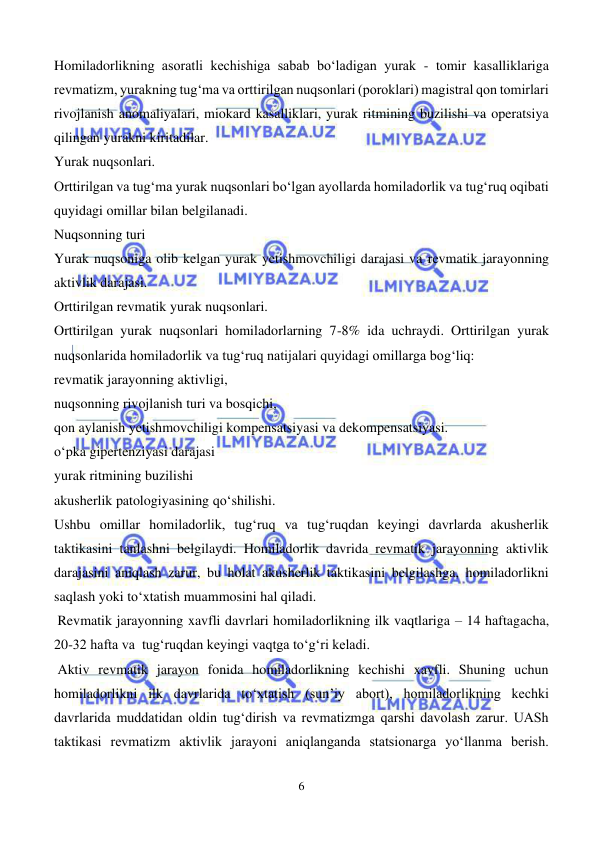  
6 
 
Homiladorlikning asoratli kechishiga sabab bo‘ladigan yurak - tomir kasalliklariga 
revmatizm, yurakning tug‘ma va orttirilgan nuqsonlari (poroklari) magistral qon tomirlari 
rivojlanish anomaliyalari, miokard kasalliklari, yurak ritmining buzilishi va operatsiya 
qilingan yurakni kiritadilar. 
Yurak nuqsonlari. 
Orttirilgan va tug‘ma yurak nuqsonlari bo‘lgan ayollarda homiladorlik va tug‘ruq oqibati 
quyidagi omillar bilan belgilanadi.  
Nuqsonning turi 
Yurak nuqsoniga olib kelgan yurak yetishmovchiligi darajasi va revmatik jarayonning 
aktivlik darajasi.  
Orttirilgan revmatik yurak nuqsonlari.   
Orttirilgan yurak nuqsonlari homiladorlarning 7-8% ida uchraydi. Orttirilgan yurak 
nuqsonlarida homiladorlik va tug‘ruq natijalari quyidagi omillarga bog‘liq: 
revmatik jarayonning aktivligi, 
nuqsonning rivojlanish turi va bosqichi, 
qon aylanish yetishmovchiligi kompensatsiyasi va dekompensatsiyasi. 
o‘pka gipertenziyasi darajasi 
yurak ritmining buzilishi 
akusherlik patologiyasining qo‘shilishi.  
Ushbu omillar homiladorlik, tug‘ruq va tug‘ruqdan keyingi davrlarda akusherlik 
taktikasini tanlashni belgilaydi. Homiladorlik davrida revmatik jarayonning aktivlik 
darajasini aniqlash zarur, bu holat akusherlik taktikasini belgilashga, homiladorlikni 
saqlash yoki to‘xtatish muammosini hal qiladi. 
 Revmatik jarayonning xavfli davrlari homiladorlikning ilk vaqtlariga – 14 haftagacha, 
20-32 hafta va  tug‘ruqdan keyingi vaqtga to‘g‘ri keladi. 
 Aktiv revmatik jarayon fonida homiladorlikning kechishi xavfli. Shuning uchun 
homiladorlikni ilk davrlarida to‘xtatish (sun’iy abort), homiladorlikning kechki 
davrlarida muddatidan oldin tug‘dirish va revmatizmga qarshi davolash zarur. UASh 
taktikasi revmatizm aktivlik jarayoni aniqlanganda statsionarga yo‘llanma berish. 
