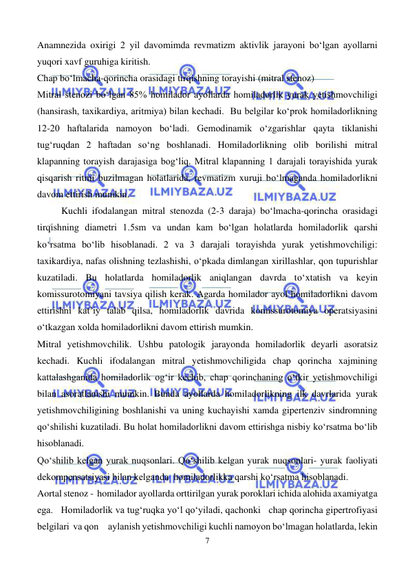  
7 
 
Anamnezida oxirigi 2 yil davomimda revmatizm aktivlik jarayoni bo‘lgan ayollarni 
yuqori xavf guruhiga kiritish. 
Chap bo‘lmacha-qorincha orasidagi tirqishning torayishi (mitral stenoz) 
Mitral stenozi bo‘lgan 85% homilador ayollarda homiladorlik yurak yetishmovchiligi 
(hansirash, taxikardiya, aritmiya) bilan kechadi.  Bu belgilar ko‘prok homiladorlikning 
12-20 haftalarida namoyon bo‘ladi. Gemodinamik o‘zgarishlar qayta tiklanishi 
tug‘ruqdan 2 haftadan so‘ng boshlanadi. Homiladorlikning olib borilishi mitral 
klapanning torayish darajasiga bog‘liq. Mitral klapanning 1 darajali torayishida yurak 
qisqarish ritmi buzilmagan holatlarida, revmatizm xuruji bo‘lmaganda homiladorlikni 
davom ettirish mumkin.  
          Kuchli ifodalangan mitral stenozda (2-3 daraja) bo‘lmacha-qorincha orasidagi 
tirqishning diametri 1.5sm va undan kam bo‘lgan holatlarda homiladorlik qarshi 
ko‘rsatma bo‘lib hisoblanadi. 2 va 3 darajali torayishda yurak yetishmovchiligi: 
taxikardiya, nafas olishning tezlashishi, o‘pkada dimlangan xirillashlar, qon tupurishlar 
kuzatiladi. Bu holatlarda homiladorlik aniqlangan davrda to‘xtatish va keyin 
komissurotomiyani tavsiya qilish kerak. Agarda homilador ayol homiladorlikni davom 
ettirishni kat’iy talab qilsa, homiladorlik davrida komissurotomiya operatsiyasini 
o‘tkazgan xolda homiladorlikni davom ettirish mumkin. 
Mitral yetishmovchilik. Ushbu patologik jarayonda homiladorlik deyarli asoratsiz 
kechadi. Kuchli ifodalangan mitral yetishmovchiligida chap qorincha xajmining 
kattalashganida homiladorlik og‘ir kechib, chap qorinchaning o‘tkir yetishmovchiligi 
bilan asoratlanishi mumkin. Bunda ayollarda homiladorlikning ilk davrlarida yurak 
yetishmovchiligining boshlanishi va uning kuchayishi xamda gipertenziv sindromning 
qo‘shilishi kuzatiladi. Bu holat homiladorlikni davom ettirishga nisbiy ko‘rsatma bo‘lib 
hisoblanadi.  
Qo‘shilib kelgan yurak nuqsonlari. Qo‘shilib kelgan yurak nuqsonlari- yurak faoliyati 
dekompensatsiyasi bilan kelganda  homiladorlikka qarshi ko‘rsatma hisoblanadi.   
Aortal stenoz -  homilador ayollarda orttirilgan yurak poroklari ichida alohida axamiyatga 
ega.   Homiladorlik va tug‘ruqka yo‘l qo‘yiladi, qachonki   chap qorincha gipertrofiyasi 
belgilari  va qon     aylanish yetishmovchiligi kuchli namoyon bo‘lmagan holatlarda, lekin 
