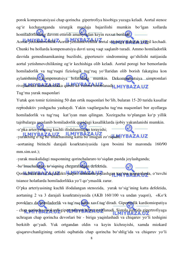  
8 
 
porok kompensatsiyasi chap qorincha  gipertrofiya hisobiga yuzaga keladi. Aortal stenoz 
og‘ir kechayotganda xirurgik muolaja bajarilishi mumkin bo‘lgan xollarda 
homiladorlikning davom ettirish amaliyotdan keyin ruxsat beriladi.   
Aortal yetishmovchilik. Aortal yetishmovchilik aortal stenozga nisbatan yengil kechadi. 
Chunki bu hollarda kompensatsiya davri uzoq vaqt saqlanib turadi. Ammo homiladorlik 
davrida gemodinamikaning buzilishi, gipertenziv sindromning qo‘shilishi natijasida 
aortal yetishmovchilikning og‘ir kechishiga olib keladi. Aortal porogi bor bemorlarda 
homiladorlik va tug‘ruqni fiziologik tug‘ruq yo‘llaridan olib borish fakatgina kon 
aylanishning kompensatsiya holatlarida mumkin. Dekompensatsiya simptomlari 
rivojlanishi homiladorlikka qarshi ko‘rsatma hisoblanadi. 
Tug‘ma yurak nuqsonlari 
Yurak qon tomir tizimining 50 dan ortik nuqsonlari bo‘lib, bularan 15-20 turida kasallar 
reproduktiv yoshgacha yashaydi. Yakin vaqtlargacha tug‘ma nuqsonlari bor ayollarga 
homiladorlik va tug‘ruq  kat’iyan man qilingan. Xozirgacha to‘plangan ko‘p yillik 
tajribalarga asoslanib homiladorlik quyidagi kasalliklarda ijobiy yakunlanishi mumkin. 
-o‘pka arteriyasining kuchli ifodalanmagan torayishi; 
-yurakning o‘ng bo‘lmachasining katta bo‘lmagan zo‘riqishi; 
-aortaning birinchi darajali koarktatsiyasida (qon bosimi bir maromda 160/90 
mm.sim.ust.); 
-yurak muskulidagi nuqsonning qorinchalararo to‘siqdan pastda joylashganda; 
-bo‘lmachalararo to‘siqning chegaralangan defektida. 
Qorinchalararo to‘siq defekti yuqori sohalarda joylashgan tug‘ma nuqsonlarda, o‘tuvchi 
tsianoz holatlarda homiladorlikka yo‘l qo‘ymaslik zarur. 
O’pka arteriyasining kuchli ifodalangan stenozida,  yurak to‘sig‘ining katta defektida, 
aortaning 2 va 3 darajali koarktatsiyasida (AKB 160/100 va undan yuqori),  «Ko‘k 
poroklar» da homiladorlik va tug‘ruq katta xavf tug‘diradi. Gipertrofik kardiomiopatiya 
- chap qorincha miokardi gipertrofiyasi bilan tavsiflanadi. Sistola paytida gipertrofiyaga 
uchragan chap qorincha devorlari bir - biriga yaqinlashadi va chiqaruv yo‘li teshigini 
berkitib qo‘yadi. Yuk ortgandan oldin va keyin kichrayishi, xamda miokard 
qisqaruvchanligining ortishi oqibatida chap qorincha bo‘shlig‘ida va chiqaruv yo‘li 
