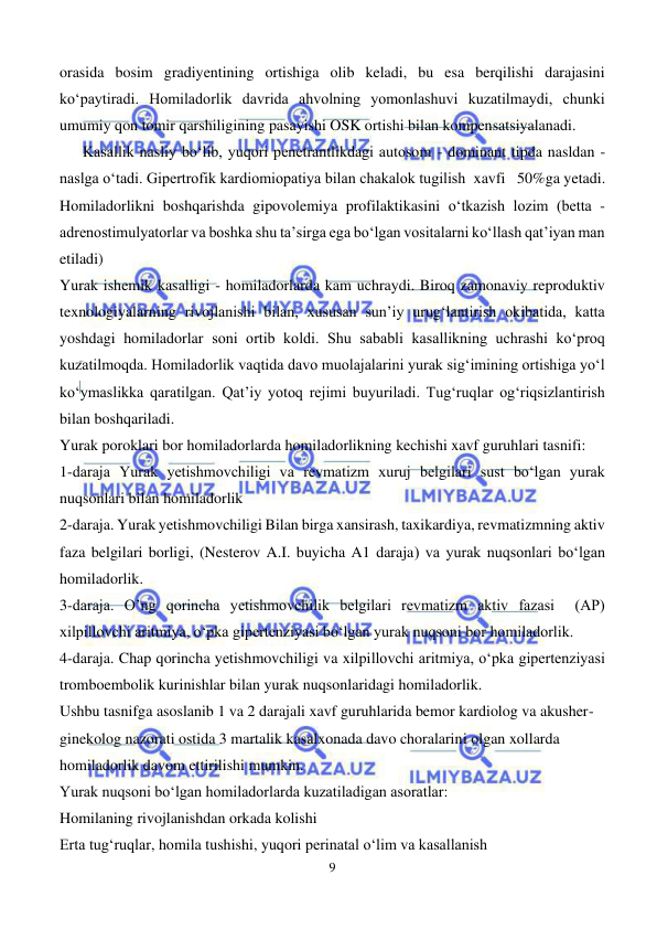  
9 
 
orasida bosim gradiyentining ortishiga olib keladi, bu esa berqilishi darajasini 
ko‘paytiradi. Homiladorlik davrida ahvolning yomonlashuvi kuzatilmaydi, chunki 
umumiy qon tomir qarshiligining pasayishi OSK ortishi bilan kompensatsiyalanadi. 
      Kasallik nasliy bo‘lib, yuqori penetrantlikdagi autosom - dominant tipda nasldan - 
naslga o‘tadi. Gipertrofik kardiomiopatiya bilan chakalok tugilish  xavfi   50%ga yetadi. 
Homiladorlikni boshqarishda gipovolemiya profilaktikasini o‘tkazish lozim (betta -
adrenostimulyatorlar va boshka shu ta’sirga ega bo‘lgan vositalarni ko‘llash qat’iyan man 
etiladi) 
Yurak ishemik kasalligi - homiladorlarda kam uchraydi. Biroq zamonaviy reproduktiv 
texnologiyalarning rivojlanishi bilan, xususan sun’iy urug‘lantirish okibatida, katta 
yoshdagi homiladorlar soni ortib koldi. Shu sababli kasallikning uchrashi ko‘proq 
kuzatilmoqda. Homiladorlik vaqtida davo muolajalarini yurak sig‘imining ortishiga yo‘l 
ko‘ymaslikka qaratilgan. Qat’iy yotoq rejimi buyuriladi. Tug‘ruqlar og‘riqsizlantirish 
bilan boshqariladi. 
Yurak poroklari bor homiladorlarda homiladorlikning kechishi xavf guruhlari tasnifi:  
1-daraja Yurak yetishmovchiligi va revmatizm xuruj belgilari sust bo‘lgan yurak 
nuqsonlari bilan homiladorlik  
2-daraja. Yurak yetishmovchiligi Bilan birga xansirash, taxikardiya, revmatizmning aktiv 
faza belgilari borligi, (Nesterov A.I. buyicha A1 daraja) va yurak nuqsonlari bo‘lgan 
homiladorlik. 
3-daraja. O’ng qorincha yetishmovchilik belgilari revmatizm aktiv fazasi  (AP) 
xilpillovchi aritmiya, o‘pka gipertenziyasi bo‘lgan yurak nuqsoni bor homiladorlik. 
4-daraja. Chap qorincha yetishmovchiligi va xilpillovchi aritmiya, o‘pka gipertenziyasi 
tromboembolik kurinishlar bilan yurak nuqsonlaridagi homiladorlik.  
Ushbu tasnifga asoslanib 1 va 2 darajali xavf guruhlarida bemor kardiolog va akusher-
ginekolog nazorati ostida 3 martalik kasalxonada davo choralarini olgan xollarda 
homiladorlik davom ettirilishi mumkin.  
Yurak nuqsoni bo‘lgan homiladorlarda kuzatiladigan asoratlar: 
Homilaning rivojlanishdan orkada kolishi  
Erta tug‘ruqlar, homila tushishi, yuqori perinatal o‘lim va kasallanish 
