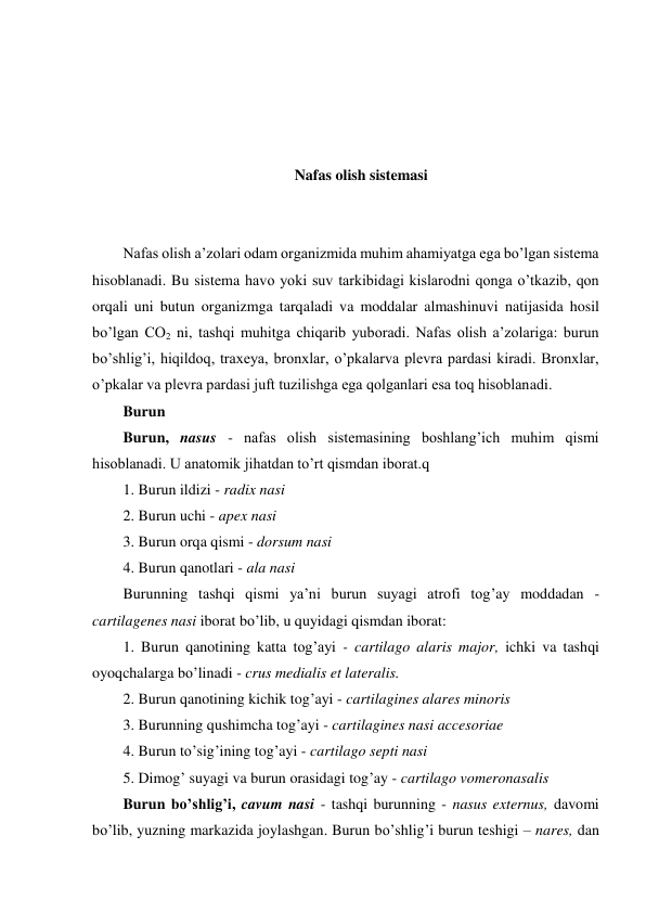  
 
 
 
Nafas olish sistemasi 
 
 
Nafas olish a’zolari odam organizmida muhim ahamiyatga ega bo’lgan sistema 
hisoblanadi. Bu sistema havo yoki suv tarkibidagi kislarodni qonga o’tkazib, qon 
orqali uni butun organizmga tarqaladi va moddalar almashinuvi natijasida hosil 
bo’lgan CO2 ni, tashqi muhitga chiqarib yuboradi. Nafas olish a’zolariga: burun 
bo’shlig’i, hiqildoq, traxeya, bronxlar, o’pkalarva plevra pardasi kiradi. Bronxlar, 
o’pkalar va plevra pardasi juft tuzilishga ega qolganlari esa toq hisoblanadi. 
Burun 
Burun, nasus - nafas olish sistemasining boshlang’ich muhim qismi 
hisoblanadi. U anatomik jihatdan to’rt qismdan iborat.q   
1. Burun ildizi - radix nasi 
2. Burun uchi - apex nasi 
3. Burun orqa qismi - dorsum nasi 
4. Burun qanotlari - ala nasi 
Burunning tashqi qismi ya’ni burun suyagi atrofi tog’ay moddadan - 
cartilagenes nasi iborat bo’lib, u quyidagi qismdan iborat: 
1. Burun qanotining katta tog’ayi - cartilago alaris major, ichki va tashqi 
oyoqchalarga bo’linadi - crus medialis et lateralis. 
2. Burun qanotining kichik tog’ayi - cartilagines alares minoris 
3. Burunning qushimcha tog’ayi - cartilagines nasi accesoriae 
4. Burun to’sig’ining tog’ayi - cartilago septi nasi 
5. Dimog’ suyagi va burun orasidagi tog’ay - cartilago vomeronasalis 
Burun boʼshligʼi, cavum nasi - tashqi burunning - nasus externus, davomi 
bo’lib, yuzning markazida joylashgan. Burun bo’shlig’i burun teshigi – nares, dan 

