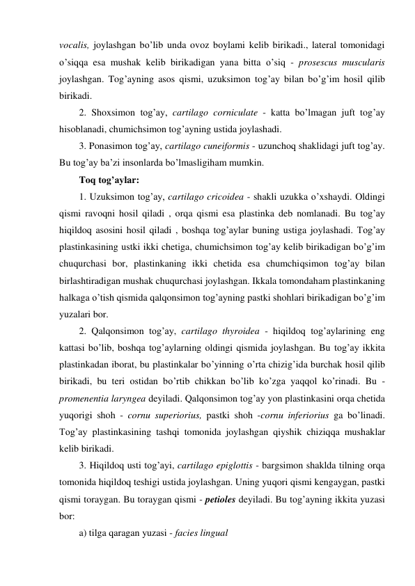 vocalis, joylashgan bo’lib unda ovoz boylami kelib birikadi., lateral tomonidagi 
o’siqqa esa mushak kelib birikadigan yana bitta o’siq - prosescus muscularis 
joylashgan. Tog’ayning asos qismi, uzuksimon tog’ay bilan bo’g’im hosil qilib 
birikadi.  
2. Shoxsimon tog’ay, cartilago corniculate - katta bo’lmagan juft tog’ay 
hisoblanadi, chumichsimon tog’ayning ustida joylashadi. 
3. Ponasimon tog’ay, cartilago cuneiformis - uzunchoq shaklidagi juft tog’ay. 
Bu tog’ay ba’zi insonlarda bo’lmasligiham mumkin. 
Toq tog’aylar: 
1. Uzuksimon tog’ay, cartilago cricoidea - shakli uzukka o’xshaydi. Oldingi 
qismi ravoqni hosil qiladi , orqa qismi esa plastinka deb nomlanadi. Bu tog’ay 
hiqildoq asosini hosil qiladi , boshqa tog’aylar buning ustiga joylashadi. Tog’ay 
plastinkasining ustki ikki chetiga, chumichsimon tog’ay kelib birikadigan bo’g’im 
chuqurchasi bor, plastinkaning ikki chetida esa chumchiqsimon tog’ay bilan 
birlashtiradigan mushak chuqurchasi joylashgan. Ikkala tomondaham plastinkaning 
halkaga o’tish qismida qalqonsimon tog’ayning pastki shohlari birikadigan bo’g’im 
yuzalari bor. 
2. Qalqonsimon tog’ay, cartilago thyroidea - hiqildoq tog’aylarining eng 
kattasi bo’lib, boshqa tog’aylarning oldingi qismida joylashgan. Bu tog’ay ikkita 
plastinkadan iborat, bu plastinkalar bo’yinning o’rta chizig’ida burchak hosil qilib 
birikadi, bu teri ostidan bo’rtib chikkan bo’lib ko’zga yaqqol ko’rinadi. Bu - 
promenentia laryngea deyiladi. Qalqonsimon tog’ay yon plastinkasini orqa chetida 
yuqorigi shoh - cornu superiorius, pastki shoh -cornu inferiorius ga bo’linadi. 
Tog’ay plastinkasining tashqi tomonida joylashgan qiyshik chiziqqa mushaklar 
kelib birikadi.  
3. Hiqildoq usti tog’ayi, cartilago epiglottis - bargsimon shaklda tilning orqa 
tomonida hiqildoq teshigi ustida joylashgan. Uning yuqori qismi kengaygan, pastki 
qismi toraygan. Bu toraygan qismi - petioles deyiladi. Bu tog’ayning ikkita yuzasi 
bor: 
a) tilga qaragan yuzasi - facies lingual  
