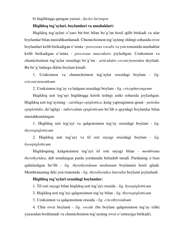 b) hiqildoqqa qaragan yuzasi.- facies laryngea 
Hiqildoq tog’aylari, boylamlari va mushaklari: 
Hiqildoq tog’aylari o’zaro bir-biri bilan bo’g’im hosil qilib birikadi va ular 
boylamlar bilan mustahkamlanadi. Chumichsimon tog’ayning oldingi sohasida ovoz 
boylamlari kelib birikadigan o’simta - processus vocalis va yon tomonida mushaklar 
kelib birikadigan o’simta - processus muscularis joylashgan. Uzuksimon va 
chumichsimon tog’aylar orasidagi bo’g’im - articulatio crcoarytenoidea deyiladi. 
Bu bo’g’imlarga ikkita boylam kiradi: 
1. Uzuksimon va chumichsimon tog’aylar orasidagi boylam - lig. 
cricoarytenoideum 
2. Uzuksimon tog’ay va halqum orasidagi boylam - lig. cricopharyngeum 
Hiqildoq usti tog’ayi hiqildoqqa kirish teshigi ustki sohasida joylashgan. 
Hiqildoq usti tog’ayining - cartilago epiglottica, keng yaproqsimon qismi - petiolus 
epiglottidis, do’ngligi - tuberculum epiglotticum bo’lib u quyidagi boylamlar bilan 
mustahkamlangan. 
1. Hiqildoq usti tog’ayi va qalqonsimon tog’ay orasidagi boylam - lig. 
thyroepiglotticum 
2. Hiqildoq usti tog’ayi va til osti suyagi orasidagi boylam - lig. 
hyoepiglotticum 
Hiqildoqning kalqonsimon tog’ayi til osti suyagi bilan - membrana 
thyrohyoidea, deb nomlangan parda yordamida birlashib turadi. Pardaning o’rtasi 
qalinlashgan bo’lib - lig. thyrohyoideum medianum boylamini hosil qiladi. 
Membrananing ikki yon tomonida - lig. thyrohyoidea lateralia boylami joylashadi.  
Hiqildoq tog’aylari orasidagi boylamlar: 
1. Til osti suyagi bilan hiqildoq usti tog’ayi orasida - lig. hyoepiglotticum  
2. Hiqildoq usti tog’ayi qalqonsimon tog’ay bilan - lig. thyroepiglotticum  
3. Uzuksimon va qalqonsimon orasida - lig. cricothyroideum 
4. Chin ovoz boylami - lig. vocale (bu boylam qalqonsimon tog’ay ichki 
yuzasidan boshlanadi va chumichsimon tog’ayning ovoz o’simtasiga birikadi). 
