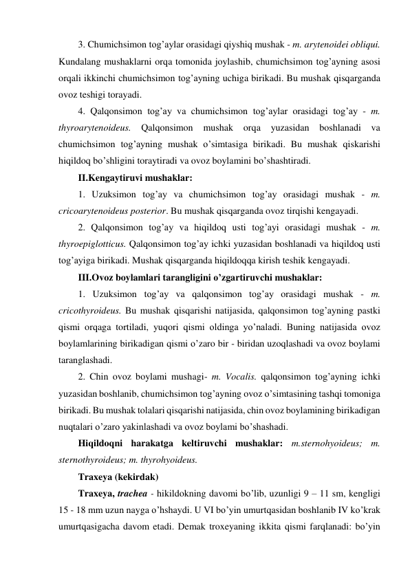 3. Chumichsimon tog’aylar orasidagi qiyshiq mushak - m. arytenoidei obliqui. 
Kundalang mushaklarni orqa tomonida joylashib, chumichsimon tog’ayning asosi 
orqali ikkinchi chumichsimon tog’ayning uchiga birikadi. Bu mushak qisqarganda 
ovoz teshigi torayadi.  
4. Qalqonsimon tog’ay va chumichsimon tog’aylar orasidagi tog’ay - m. 
thyroarytenoideus. Qalqonsimon 
mushak orqa 
yuzasidan boshlanadi va 
chumichsimon tog’ayning mushak o’simtasiga birikadi. Bu mushak qiskarishi 
hiqildoq bo’shligini toraytiradi va ovoz boylamini bo’shashtiradi.  
II.Kengaytiruvi mushaklar: 
1. Uzuksimon tog’ay va chumichsimon tog’ay orasidagi mushak - m. 
cricoarytenoideus posterior. Bu mushak qisqarganda ovoz tirqishi kengayadi.  
2. Qalqonsimon tog’ay va hiqildoq usti tog’ayi orasidagi mushak - m. 
thyroepiglotticus. Qalqonsimon tog’ay ichki yuzasidan boshlanadi va hiqildoq usti 
tog’ayiga birikadi. Mushak qisqarganda hiqildoqqa kirish teshik kengayadi. 
III.Ovoz boylamlari tarangligini o’zgartiruvchi mushaklar: 
1. Uzuksimon tog’ay va qalqonsimon tog’ay orasidagi mushak - m. 
cricothyroideus. Bu mushak qisqarishi natijasida, qalqonsimon tog’ayning pastki 
qismi orqaga tortiladi, yuqori qismi oldinga yoʼnaladi. Buning natijasida ovoz 
boylamlarining birikadigan qismi o’zaro bir - biridan uzoqlashadi va ovoz boylami 
taranglashadi. 
2. Chin ovoz boylami mushagi- m. Vocalis. qalqonsimon tog’ayning ichki 
yuzasidan boshlanib, chumichsimon tog’ayning ovoz o’simtasining tashqi tomoniga 
birikadi. Bu mushak tolalari qisqarishi natijasida, chin ovoz boylamining birikadigan 
nuqtalari oʼzaro yakinlashadi va ovoz boylami boʼshashadi. 
Hiqildoqni harakatga keltiruvchi mushaklar: m.sternohyoideus; m. 
sternothyroideus; m. thyrohyoideus. 
Traxeya (kekirdak) 
Traxeya, trachea - hikildokning davomi bo’lib, uzunligi 9 – 11 sm, kengligi 
15 - 18 mm uzun nayga o’hshaydi. U VI bo’yin umurtqasidan boshlanib IV ko’krak 
umurtqasigacha davom etadi. Demak troxeyaning ikkita qismi farqlanadi: bo’yin 
