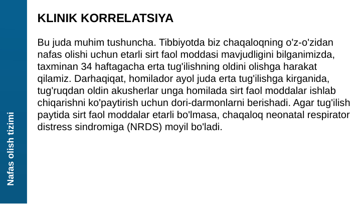 Nafas olish tizimi
KLINIK KORRELATSIYA
Bu juda muhim tushuncha. Tibbiyotda biz chaqaloqning o'z-o'zidan 
nafas olishi uchun etarli sirt faol moddasi mavjudligini bilganimizda, 
taxminan 34 haftagacha erta tug'ilishning oldini olishga harakat 
qilamiz. Darhaqiqat, homilador ayol juda erta tug'ilishga kirganida, 
tug'ruqdan oldin akusherlar unga homilada sirt faol moddalar ishlab 
chiqarishni ko'paytirish uchun dori-darmonlarni berishadi. Agar tug'ilish 
paytida sirt faol moddalar etarli bo'lmasa, chaqaloq neonatal respirator 
distress sindromiga (NRDS) moyil bo'ladi.
