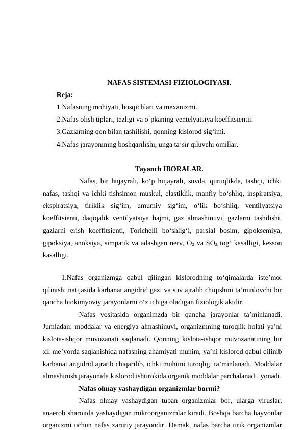 NAFAS SISTEMASI FIZIOLOGIYASI.
Reja:
1.Nafasning mohiyati, bosqichlari va mexanizmi.
2.Nafas olish tiplari, tezligi va o‘pkaning ventelyatsiya koeffitsientii.
3.Gazlarning qon bilan tashilishi, qonning kislorod sig‘imi.
4.Nafas jarayonining boshqarilishi, unga ta’sir qiluvchi omillar.
Tayanch IBORALAR.
Nafas, bir hujayrali, ko‘p hujayrali, suvda, quruqlikda, tashqi, ichki
nafas, tashqi va ichki tishsimon muskul,  elastiklik, manfiy bo‘shliq, inspiratsiya,
ekspiratsiya,  tiriklik  sig‘im,  umumiy  sig‘im,  o‘lik  bo‘shliq,  ventilyatsiya
koeffitsienti, daqiqalik ventilyatsiya hajmi, gaz almashinuvi, gazlarni tashilishi,
gazlarni  erish  koeffitsienti,  Torichelli  bo‘shlig‘i,  parsial  bosim,  gipoksemiya,
gipoksiya, anoksiya, simpatik va adashgan nerv, O2 va SO2,  tog‘ kasalligi, kesson
kasalligi.
 1.Nafas  organizmga  qabul  qilingan  kislorodning  to‘qimalarda  iste’mol
qilinishi natijasida karbanat angidrid gazi va suv ajralib chiqishini ta’minlovchi bir
qancha biokimyoviy jarayonlarni o‘z ichiga oladigan fiziologik aktdir.
Nafas  vositasida  organimzda  bir  qancha jarayonlar  ta’minlanadi.
Jumladan: moddalar va energiya almashinuvi, organizmning turoqlik holati ya’ni
kislota-ishqor muvozanati saqlanadi. Qonning kislota-ishqor muvozanatining bir
xil me’yorda saqlanishida nafasning ahamiyati muhim, ya’ni kislorod qabul qilinib
karbanat angidrid ajratib chiqarilib, ichki muhitni turoqligi ta’minlanadi. Moddalar
almashinish jarayonida kislorod ishtirokida organik moddalar parchalanadi, yonadi.
Nafas olmay yashaydigan organizmlar bormi?
Nafas  olmay  yashaydigan  tuban  organizmlar  bor,  ularga viruslar,
anaerob sharoitda yashaydigan mikroorganizmlar kiradi. Boshqa barcha hayvonlar
organizmi uchun nafas zaruriy jarayondir. Demak, nafas barcha tirik organizmlar
