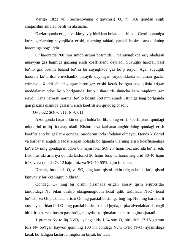 Verigo  1823  yil  (Sechenovning  o‘quvchisi)  O2 ni  SO2 qondan  siqib
chiqarishni aniqlab berdi va aksincha.
Gazlar qonda erigan va kimyoviy birikkan holatda tashiladi. Genri qonuniga
ko‘ra gazlarning suyuqlikda  erishi, ularning tabiati, parsial bosimi suyuqlikning
haroratiga bog‘liqdir.
Oo haroratda 760 mm simob ustuni bosimida 1 ml suyuqlikda eriy oladigan
muayyan gaz hajmiga gazning erish koeffitsienti deyiladi. Suyuqlik harorati past
bo‘lib gaz bosimi baland bo‘lsa bu suyuqlikda gaz ko‘p  eriydi. Agar suyuqlik
harorati ko‘tarilsa  eruvchanlik pasayib qaynagan suyuqliklarda umuman gazlar
erimaydi. Xuddi shunday agar biror gaz  erishi kerak bo‘lgan suyuqlikda  erigan
moddalar miqdori ko‘p bo‘lganida, bir xil sharoitda shuncha kam miqdorda gaz
eriydi. Tana harorati normal bo‘lib bosim 760 mm simob ustuniga teng bo‘lganda
qon plazma qismida gazlarni erish koeffitsieti quyidagichadir.
O2-0,022 SO2 -0,511, N -0,011.
Azot qonda faqat erkin erigan holda bo‘lib, uning erish koeffitsienti qondagi
miqdorini to‘liq ifodalay oladi. Kislorod va karbanat angidridning qondagi  erish
koeffitsienti bu gazlarni qondagi miqdorini to‘la ifodalay olmaydi. Qonda kislorod
va karbanat angidrid faqat erigan holatda bo‘lganida ularning erish koeffitsientiga
ko‘ra O2 ning qondagi miqdori 0,3 hajm foiz, SO2 2,7 hajm foiz atrofida bo‘lar edi.
Lekin aslida arteriya qonida kislorod 20 hajm foiz, karbanat angidrid 30-40 hajm
foiz, vena qonida O2 12 hajm foiz va SO2 50-55% hajm foiz bor.
Demak, bu qonda O2 va SO2  ning kam qismi erkin erigan holda ko‘p qismi
kimyoviy birikkanligini bildiradi.
Qondagi  O2 ning  bir  qismi  plazmada  erigan  asosiy  qism  eritrotsitlar
tarkibidagi  Nv  bilan  birikib  oksigemoglobin  hosil  qilib  tashiladi.  NvO2 hosil
bo‘lishi va O2 plazmada erishi O2ning parsial bosimiga bog‘liq. Nv ning harakterli
xususiyatlaridan biri O2ning parsial bosim baland joyda, o‘pka alveolaldarida engil
biriktirib parsial bosim past bo‘lgan joyda - to‘qimalarda uni osongina ajratadi.
1 gramm Nv to‘liq NvO2 aylanganida 1,34 sm2 O2 biriktirib 13-15 gramm
foiz Nv bo‘lgan hayvon qonining 100 ml qondagi Nvni to‘liq NvO2 aylanishiga
kerak bo‘ladigan kislorod miqdorini bilsak bo‘ladi.
