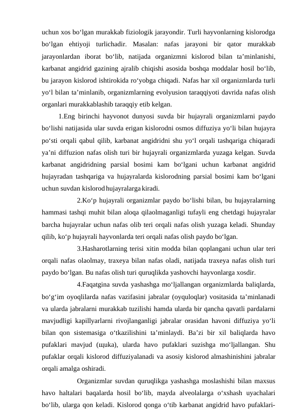 uchun xos bo‘lgan murakkab fiziologik jarayondir. Turli hayvonlarning kislorodga
bo‘lgan  ehtiyoji  turlichadir.  Masalan:  nafas  jarayoni  bir  qator  murakkab
jarayonlardan  iborat  bo‘lib,  natijada  organizmni  kislorod bilan  ta’minlanishi,
karbanat angidrid gazining ajralib chiqishi asosida boshqa moddalar hosil bo‘lib,
bu jarayon kislorod ishtirokida ro‘yobga chiqadi. Nafas har xil organizmlarda turli
yo‘l bilan ta’minlanib, organizmlarning evolyusion taraqqiyoti davrida nafas olish
organlari murakkablashib taraqqiy etib kelgan.
 1.Eng birinchi hayvonot dunyosi suvda bir hujayrali organizmlarni paydo
bo‘lishi natijasida ular suvda erigan kislorodni osmos diffuziya yo‘li bilan hujayra
po‘sti orqali qabul qilib, karbanat angidridni shu yo‘l orqali tashqariga chiqaradi
ya’ni diffuzion nafas olish turi bir hujayrali organizmlarda yuzaga kelgan. Suvda
karbanat  angidridning  parsial  bosimi  kam  bo‘lgani  uchun  karbanat  angidrid
hujayradan tashqariga va hujayralarda kislorodning parsial bosimi kam bo‘lgani
uchun suvdan kislorod hujayralarga kiradi.
 
2.Ko‘p hujayrali organizmlar paydo bo‘lishi bilan, bu hujayralarning
hammasi tashqi muhit bilan aloqa qilaolmaganligi tufayli eng chetdagi hujayralar
barcha hujayralar uchun nafas olib teri orqali nafas olish yuzaga keladi. Shunday
qilib, ko‘p hujayrali hayvonlarda teri orqali nafas olish paydo bo‘lgan.
3.Hasharotlarning terisi xitin modda bilan qoplangani uchun ular teri
orqali nafas olaolmay, traxeya bilan nafas oladi, natijada traxeya nafas olish turi
paydo bo‘lgan. Bu nafas olish turi quruqlikda yashovchi hayvonlarga xosdir.
4.Faqatgina suvda yashashga mo‘ljallangan organizmlarda baliqlarda,
bo‘g‘im oyoqlilarda nafas vazifasini jabralar (oyquloqlar) vositasida ta’minlanadi
va ularda jabralarni murakkab tuzilishi hamda ularda bir qancha qavatli pardalarni
mavjudligi kapillyarlarni rivojlanganligi jabralar orasidan havoni diffuziya yo‘li
bilan qon sistemasiga  o‘tkazilishini  ta’minlaydi. Ba’zi  bir  xil  baliqlarda havo
pufaklari  mavjud  (щuka),  ularda  havo  pufaklari  suzishga  mo‘ljallangan.  Shu
pufaklar orqali kislorod diffuziyalanadi va asosiy kislorod almashinishini jabralar
orqali amalga oshiradi.
Organizmlar suvdan quruqlikga yashashga moslashishi bilan maxsus
havo  haltalari  baqalarda  hosil  bo‘lib,  mayda  alveolalarga  o‘xshash  uyachalari
bo‘lib, ularga qon keladi. Kislorod qonga o‘tib karbanat angidrid havo pufaklari-
