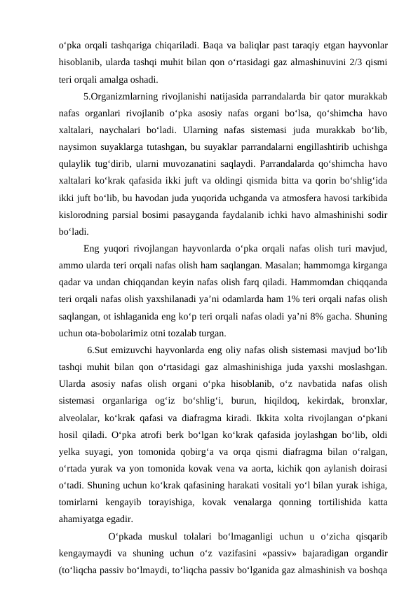 o‘pka orqali tashqariga chiqariladi. Baqa va baliqlar past taraqiy etgan hayvonlar
hisoblanib, ularda tashqi muhit bilan qon o‘rtasidagi gaz almashinuvini 2/3 qismi
teri orqali amalga oshadi.
5.Organizmlarning rivojlanishi natijasida parrandalarda bir qator murakkab
nafas  organlari  rivojlanib  o‘pka  asosiy  nafas  organi  bo‘lsa,  qo‘shimcha  havo
xaltalari,  naychalari  bo‘ladi.  Ularning  nafas  sistemasi  juda  murakkab  bo‘lib,
naysimon suyaklarga tutashgan, bu suyaklar parrandalarni engillashtirib uchishga
qulaylik tug‘dirib, ularni muvozanatini saqlaydi. Parrandalarda qo‘shimcha havo
xaltalari ko‘krak qafasida ikki juft va oldingi qismida bitta va qorin bo‘shlig‘ida
ikki juft bo‘lib, bu havodan juda yuqorida uchganda va atmosfera havosi tarkibida
kislorodning parsial bosimi pasayganda faydalanib ichki havo almashinishi sodir
bo‘ladi.
Eng yuqori rivojlangan hayvonlarda o‘pka orqali nafas olish turi mavjud,
ammo ularda teri orqali nafas olish ham saqlangan. Masalan; hammomga kirganga
qadar va undan chiqqandan keyin nafas olish farq qiladi. Hammomdan chiqqanda
teri orqali nafas olish yaxshilanadi ya’ni odamlarda ham 1% teri orqali nafas olish
saqlangan, ot ishlaganida eng ko‘p teri orqali nafas oladi ya’ni 8% gacha. Shuning
uchun ota-bobolarimiz otni tozalab turgan.
 6.Sut emizuvchi hayvonlarda eng oliy nafas olish sistemasi mavjud bo‘lib
tashqi muhit bilan qon o‘rtasidagi gaz almashinishiga juda yaxshi moslashgan.
Ularda  asosiy  nafas  olish  organi  o‘pka  hisoblanib,  o‘z  navbatida  nafas  olish
sistemasi  organlariga  og‘iz  bo‘shlig‘i,  burun,  hiqildoq,  kekirdak,  bronxlar,
alveolalar, ko‘krak qafasi va diafragma kiradi. Ikkita xolta rivojlangan o‘pkani
hosil qiladi. O‘pka atrofi berk bo‘lgan ko‘krak qafasida joylashgan bo‘lib, oldi
yelka suyagi, yon tomonida qobirg‘a va orqa qismi diafragma bilan o‘ralgan,
o‘rtada yurak va yon tomonida kovak vena va aorta, kichik qon aylanish doirasi
o‘tadi. Shuning uchun ko‘krak qafasining harakati vositali yo‘l bilan yurak ishiga,
tomirlarni  kengayib  torayishiga,  kovak  venalarga  qonning  tortilishida  katta
ahamiyatga egadir.
O‘pkada muskul  tolalari  bo‘lmaganligi  uchun u  o‘zicha  qisqarib
kengaymaydi va  shuning  uchun o‘z  vazifasini  «passiv»  bajaradigan  organdir
(to‘liqcha passiv bo‘lmaydi, to‘liqcha passiv bo‘lganida gaz almashinish va boshqa
