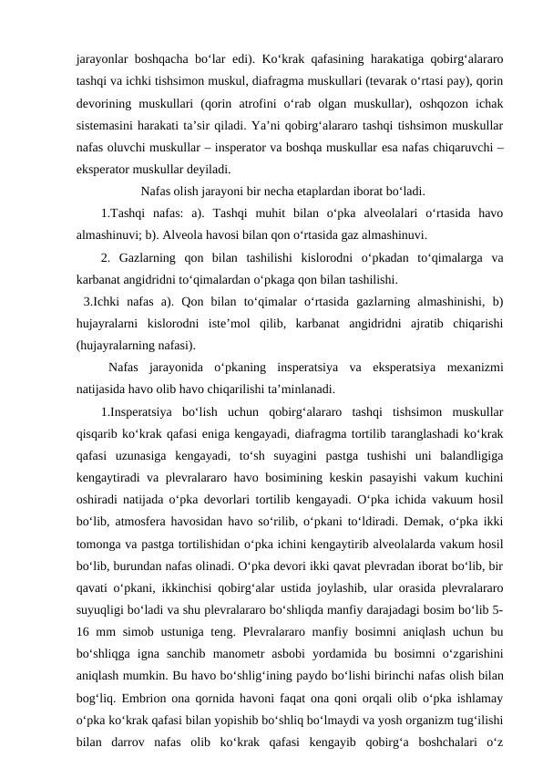 jarayonlar boshqacha bo‘lar  edi). Ko‘krak qafasining harakatiga qobirg‘alararo
tashqi va ichki tishsimon muskul, diafragma muskullari (tevarak o‘rtasi pay), qorin
devorining  muskullari  (qorin  atrofini  o‘rab  olgan  muskullar),  oshqozon  ichak
sistemasini harakati ta’sir qiladi. Ya’ni qobirg‘alararo tashqi tishsimon muskullar
nafas oluvchi muskullar – insperator va boshqa muskullar esa nafas chiqaruvchi –
eksperator muskullar deyiladi.
Nafas olish jarayoni bir necha etaplardan iborat bo‘ladi.
1.Tashqi  nafas:  a).  Tashqi  muhit  bilan  o‘pka  alveolalari  o‘rtasida  havo
almashinuvi; b). Alveola havosi bilan qon o‘rtasida gaz almashinuvi.
2.  Gazlarning  qon  bilan  tashilishi  kislorodni  o‘pkadan  to‘qimalarga  va
karbanat angidridni to‘qimalardan o‘pkaga qon bilan tashilishi.
 3.Ichki  nafas  a).  Qon  bilan  to‘qimalar  o‘rtasida  gazlarning  almashinishi,  b)
hujayralarni  kislorodni  iste’mol  qilib,  karbanat  angidridni  ajratib  chiqarishi
(hujayralarning nafasi). 
Nafas  jarayonida  o‘pkaning  insperatsiya  va  eksperatsiya  mexanizmi
natijasida havo olib havo chiqarilishi ta’minlanadi.
1.Insperatsiya  bo‘lish  uchun  qobirg‘alararo  tashqi  tishsimon  muskullar
qisqarib ko‘krak qafasi eniga kengayadi, diafragma tortilib taranglashadi ko‘krak
qafasi  uzunasiga  kengayadi,  to‘sh  suyagini  pastga  tushishi  uni  balandligiga
kengaytiradi va plevralararo havo bosimining keskin pasayishi  vakum kuchini
oshiradi natijada o‘pka devorlari tortilib kengayadi. O‘pka ichida vakuum hosil
bo‘lib, atmosfera havosidan havo so‘rilib, o‘pkani to‘ldiradi. Demak, o‘pka ikki
tomonga va pastga tortilishidan o‘pka ichini kengaytirib alveolalarda vakum hosil
bo‘lib, burundan nafas olinadi. O‘pka devori ikki qavat plevradan iborat bo‘lib, bir
qavati o‘pkani, ikkinchisi qobirg‘alar ustida joylashib, ular orasida plevralararo
suyuqligi bo‘ladi va shu plevralararo bo‘shliqda manfiy darajadagi bosim bo‘lib 5-
16 mm simob ustuniga teng. Plevralararo manfiy bosimni  aniqlash  uchun bu
bo‘shliqga  igna  sanchib manometr  asbobi  yordamida  bu  bosimni  o‘zgarishini
aniqlash mumkin. Bu havo bo‘shlig‘ining paydo bo‘lishi birinchi nafas olish bilan
bog‘liq.  Embrion ona qornida havoni faqat ona qoni orqali olib o‘pka ishlamay
o‘pka ko‘krak qafasi bilan yopishib bo‘shliq bo‘lmaydi va yosh organizm tug‘ilishi
bilan  darrov  nafas  olib  ko‘krak  qafasi  kengayib  qobirg‘a  boshchalari  o‘z
