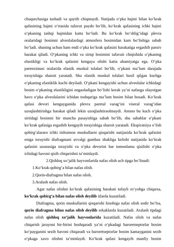 chuqurchasiga tushadi va qaytib chiqmaydi. Natijada o‘pka hajmi  bilan ko‘krak
qafasining hajmi o‘rtasida tafavut paydo bo‘lib, ko‘krak qafasining ichki hajmi
o‘pkaning  tashqi  hajmidan  katta  bo‘ladi.  Bu ko‘krak  bo‘shlig‘idagi  plevra
oralaridagi  bosimni  alveolalardagi  atmosfera  bosimidan  kam  bo‘lishiga  sabab
bo‘ladi. shuning uchun ham endi o‘pka ko‘krak qafasini harakatiga ergashib passiv
harakat qiladi. O‘pkaning ichki va sirtqi bosimini tafavuti chiqishida o‘pkaning
elastikligi  va  ko‘krak  qafasini  kengaya  olishi  katta  ahamiyatga  ega.  O‘pka
parenximasi  oralarida  elastik  muskul  tolalari  bo‘lib,  o‘pkani ma’lum  darajada
torayishiga  sharoit  yaratadi.  Shu  elastik  muskul  tolalari  hosil  qilgan kuchga
o‘pkaning elastiklik kuchi deyiladi. O‘pkani kengayishi uchun alveolalar ichkidagi
bosim o‘pkaning elastikligini engaoladigan bo‘lishi kerak ya’ni nafasga olayotgan
havo o‘pka alveolalarini ichidan toshqariga ma’lum bosim bilan bosadi. Ko‘krak
qafasi  devori  kengayganida  plevra  paretal  varag‘ini  viseral  varag‘idan
uzoqlashtirishga harakat qiladi lekin uzoqlashtiraolmaydi. Ammo bu kuch o‘pka
sirtidagi  bosimni  bir  muncha  pasayishiga  sabab  bo‘lib,  shu  sabablar  o‘pkani
ko‘krak qafasiga ergashib kengayib torayishiga sharoit yaratadi. Ekspiratsiya o‘lish
qobirg‘alararo ichki tishsimon muskullarni qisqarishi natijasida ko‘krak qafasini
eniga torayishi diafragmani avvalgi gumbaz shakliga kelishi natijasida ko‘krak
qafasini  uzunasiga  torayishi  va  o‘pka  devorini  har  tomonlama  qisilishi  o‘pka
ichidagi havoni qisib chiqarishni ta’minlaydi.
 2.Qishloq xo‘jalik hayvonlarida nafas olish uch tipga bo‘linadi:
1.Ko‘krak-qobirg‘a bilan nafas olish.
2.Qorin-diafragma bilan nafas olish.
3.Aralash nafas olish.
 Agar nafas olishni ko‘krak qafasining harakati tufayli ro‘yobga chiqarsa,
ko‘krak qobirg‘a bilan nafas olish deyilib itlarda kuzatiladi.
 Diafragma, qorin muskullarini qisqarishi hisobiga nafas olish sodir bo‘lsa,
qorin diafragma bilan nafas olish deyilib erkaklarda kuzatiladi. Aralash tipdagi
nafas  olish  qishloq  xo‘jalik  hayvonlarida  kuzatiladi.  Nafas  olish  va  nafas
chiqarish jarayoni bir-birini boshqaradi  ya’ni o‘pkadagi baroretseptorlar bosim
ko‘payganini sezib havoni chiqaradi va baroretseptorlar bosim kamayganini sezib
o‘pkaga  xavo  olishni  ta’minlaydi.  Ko‘krak  qafasi  kengayib  manfiy  bosim
