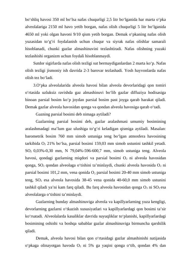 bo‘shliq havosi 350 ml bo‘lsa nafas chuqurligi 2,5 litr bo‘lganida har marta o‘pka
alveolalariga 2150 ml havo yetib borgan, nafas olish chuqurligi 5 litr bo‘lganida
4650 ml yoki olgan havoni 9/10 qism yetib borgan. Demak o‘pkaning nafas olish
yuzasidan  to‘g‘ri  foydalanish  uchun  chuqur  va  siyrak  nafas  olishlar  samarali
hisoblanadi,  chunki  gazlar  almashinuvini  tezlashtiradi.  Nafas  olishning  yuzaki
tezlashishi organizm uchun foydali hisoblanmaydi.
Sutdor sigirlarda nafas olish tezligi sut bermaydiganlardan 2 marta ko‘p. Nafas
olish tezligi jismoniy ish davrida 2-3 barovar tezlashadi. Yosh hayvonlarda nafas
olish tez bo‘ladi.
3.O‘pka alveolalarida alveola havosi bilan alveola devorlaridagi qon tomiri
o‘rtasida uzluksiz ravishda gaz almashinuvi  bo‘lib gazlar diffuziya hodisasiga
binoan parsial bosim ko‘p joydan parsial bosim past joyga qarab harakat qiladi.
Demak gazlar alveola havosidan qonga va qondan alveola havosiga qarab o‘tadi.
Gazning parsial bosimi deb nimaga aytiladi?
Gazlarning  parsial  bosimi  deb,  gazlar  aralashmasi  umumiy  bosimining
aralashmadagi ma’lum gaz ulushiga to‘g‘ri keladigan qismiga aytiladi. Masalan:
barometrik bosim 760 mm simob ustuniga teng bo‘lgan atmosfera havosining
tarkibida O2 21% bo‘lsa, parsial bosimi 159,03 mm simob ustunini tashkil yetadi.
SO2  0,03%-0,30 mm, N 79,04%-596-600,7 mm, simob ustuniga teng. Alveola
havosi, qondagi gazlarning miqdori va parsial bosimi O2 ni alveola havosidan
qonga, SO2 qondan alveolaga o‘tishini ta’minlaydi, chunki alveola havosida O2 ni
parsial bosimi 101,2 mm, vena qonida O2 parsial bosimi 20-40 mm simob ustuniga
teng, SO2 esa alveola havosida 38-45 vena qonida 40-60,0 mm simob ustunini
tashkil qiladi ya’ni kam farq qiladi. Bu farq alveola havosidan qonga O2 ni SO2 esa
alveolalarga o‘tishini ta’minlaydi.
Gazlarning bunday almashinuviga alveola va kapillyarlarning yuza kengligi,
devorlarning gazlarni o‘tkazish xususiyatlari va kapillyarlardagi qon bosimi ta’sir
ko‘rsatadi. Alveolalarda kasaliklar davrida suyuqliklar to‘planishi, kapillyarlardagi
bosimining oshishi va boshqa sabablar gazlar almashinuviga birmuncha qarshilik
qiladi.
Demak, alveola havosi bilan qon o‘rtasidagi gazlar almashinishi natijasida
o‘pkaga olinayotgan havoda O2 ni 5% ga yaqini qonga o‘tib, qondan 4% dan

