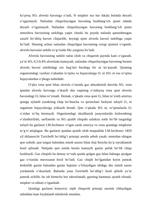 ko‘proq SO2 alveola havosiga o‘tadi, N miqdori  esa har ikkala holatda deyarli
o‘zgarmaydi.  Nafasdan  chiqarilayotgan  havoning  boshlang‘ich  qismi  odatda
deyarli  o‘zgarmaydi.  Nafasdan  chiqarilayotgan  havoning  boshlang‘ich  qismi
atmosfera havosining tarkibiga yaqin chunki bu paytda nafasda qatnashmagan
zararli bo‘shliq havosi chiqarilib, keyingi qism alveola havosi  tarkibiga yaqin
bo‘ladi. Shuning uchun nafasdan chiqarilgan havonning oxirgi qismini o‘rganib,
alveola havosini tarkibi to‘g‘risida fikr yurgizsa bo‘ladi.
Alveola havosining tarkibi nafas olish va chiqarish paytida kam o‘zgaradi,
ya’ni SO2 0,3-0,4% alveolada kamayadi, nafasdan chiqarilayotgan havoning bosimi
alveola  havosi  tarkibidagi  suv  bug‘lari  hisobiga  bir  oz  ko‘payadi.  Qonning
organizmdagi vazifasi o‘pkadan to‘qima va hujayralarga O2 ni SO2 ni esa to‘qima
hujayralardan o‘pkaga tashishdir.
O‘pka vena qoni bilan alveola o‘rtasida gaz almashinish davrida SO2 vena
qondan  alveola  havosiga  o‘tkazib  shu  vaqtning  o‘zidayoq  vena  qoni  alveola
havosidagi O2 bilan to‘yinadi. Demak, o‘pkada vena qoni O2 bilan to‘yinib arteriya
qoniga aylanib yurakning chap bo‘lmacha va qorinchasi faoliyati tufayli O2 ni
organizm hujayralariga yetkazib beradi. Qon o‘pkada SO2  ni, to‘qimalarda O2
o‘zidan  to‘liq  bermaydi.  Organizmdagi  oksidlanish  jarayonlarida  kislorodning
o‘zlashtirilishi, sarflanishi va SO2  ajralib chiqishi uzluksiz sodir bo‘lib turganligi
tufayli bu gazlarni I.M.Sechenov o‘tgan asrda arteriya va vena qonidagi miqdorini
to‘g‘ri aniqlagan. Bu gazlarni qondan ajratib olish maqsadida I.M.Sechenov 1859
yil tiklanuvchi Torichelli bo‘shlig‘i prinsipi aosida asbob yasab, tomirdan olingan
qon solinib, qon turgan balondan simob nasosi bilan iloji boricha ko‘p siyraklanish
hosil  qilinadi.  Natijada  qon  ustida  bosim  kamayib  gazlar  pufak  bo‘lib  chiqa
boshlaydi. Gaz chiqishi ha demay to‘xtab qonda qolgan gaz bilan balonga ajralgan
gaz  o‘rtasida  muvozanat  hosil  bo‘ladi.  Gaz  chiqib  bo‘lganidan  keyin  jumrak
berkitilib gazlar balondan gazlar hajmini o‘lchaydigan idishga shu simob nasos
yordamida  o‘tkaziladi.  Balonda  yana  Torichelli  bo‘shlig‘i  hosil  qilinib  ya’ni
jumrak ochilib, bu ish birnecha bor takrorlanadi, gazning hammasi ajratib olinadi,
miqdori va tabiati o‘rganiladi.
Qondagi  gazlarni  kimyoviy  siqib  chiqarish  prinsipi  asosida  ishlaydigan
asbobdan ham foydalanib tekshirish mumkin.
