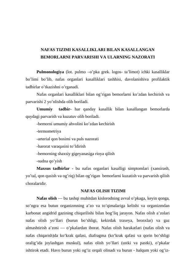 NAFAS TIZIMI KASALLIKLARI BILAN KASALLANGAN
BEMORLARNI PARVARISHI VA ULARNING NAZORATI
Pulmonologiya (lot. pulmo –o’pka grek. logos- ta’limot) ichki kasalliklar
bo’limi  bo’lib,  nafas  organlari kasalliklari tashhisi, davolanishiva  profilaktik
tadbirlar o’tkazishni o’rganadi.
Nafas organlari kasalliklari bilan og’rigan bemorlarni ko’zdan kechirish va
parvarishi 2 yo’nlishda olib boriladi.
Umumiy   tadbir-  har  qanday  kasallik  bilan  kasallangan  bemorlarda
quydagi parvarish va kuzatuv olib boriladi. 
-bemorni umumiy ahvolini ko’zdan kechirish 
-termometriya 
-arterial qon bosimi va puls nazorati
-harorat varaqasini to’ldirish
-bemorning shaxsiy gigeyanasiga rioya qilish 
-sudna qo’yish
Maxsus tadbirlar - bu nafas organlari kasalligi simptomlari (xansirash,
yo’tal, qon qusish va og’riq) bilan og’rigan  bemorlarni kuzatish va parvarish qilish
choralaridir.
NAFAS OLISH TIZIMI
Nafas olish — bu tashqi muhitdan kislorodning avval o’pkaga, keyin qonga,
so’ngra esa butun organizmning a’zo va to’qimalariga kelishi va organizmdan
karbonat angidrid gazining chiqarilishi bilan bog’liq jarayon. Nafas olish a’zolari
nafas  olish  yo’llari  (burun  bo’shligi,  kekirdak  traxeya,  bronxlar)  va  gaz
almashtirish a’zosi — o’pkalardan iborat. Nafas olish harakatlari (nafas olish va
nafas chiqarish)da ko’krak qafasi, diafragma (ko’krak qafasi va qorin bo’shligi
oralig’ida  joylashgan  muskul),  nafas  olish  yo’llari  (ustki  va  pastki),  o’pkalar
ishtirok etadi. Havo burun yoki og’iz orqali olinadi va burun - halqum yoki og’iz-

