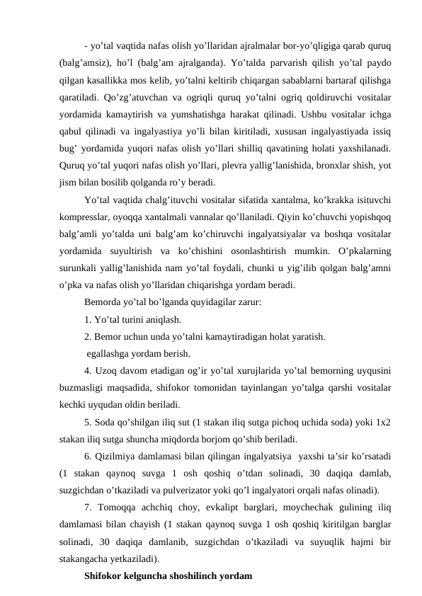 - yo’tal vaqtida nafas olish yo’llaridan ajralmalar bor-yo’qligiga qarab quruq
(balg’amsiz), ho’l (balg’am ajralganda).  Yo’talda parvarish qilish yo’tal paydo
qilgan kasallikka mos kelib, yo’talni keltirib chiqargan sabablarni bartaraf qilishga
qaratiladi. Qo’zg’atuvchan va ogriqli quruq yo’talni ogriq qoldiruvchi vositalar
yordamida kamaytirish va yumshatishga harakat qilinadi. Ushbu vositalar ichga
qabul qilinadi va ingalyastiya yo’li bilan kiritiladi, xususan ingalyastiyada issiq
bug’ yordamida yuqori nafas olish yo’llari shilliq qavatining holati yaxshilanadi.
Quruq yo’tal yuqori nafas olish yo’llari, plevra yallig’lanishida, bronxlar shish, yot
jism bilan bosilib qolganda ro’y beradi. 
Yo’tal vaqtida chalg’ituvchi vositalar sifatida xantalma, ko’krakka isituvchi
kompresslar, oyoqqa xantalmali vannalar qo’llaniladi. Qiyin ko’chuvchi yopishqoq
balg’amli yo’talda uni balg’am ko’chiruvchi ingalyatsiyalar va boshqa vositalar
yordamida  suyultirish  va  ko’chishini  osonlashtirish  mumkin.  O’pkalarning
surunkali yallig’lanishida nam yo’tal foydali, chunki u yig’ilib qolgan balg’amni
o’pka va nafas olish yo’llaridan chiqarishga yordam beradi. 
Bemorda yo’tal bo’lganda quyidagilar zarur: 
1. Yo’tal turini aniqlash. 
2. Bemor uchun unda yo’talni kamaytiradigan holat yaratish. 
 egallashga yordam berish. 
4. Uzoq davom etadigan og’ir yo’tal xurujlarida yo’tal bemorning uyqusini
buzmasligi maqsadida, shifokor tomonidan tayinlangan yo’talga qarshi vositalar
kechki uyqudan oldin beriladi. 
5. Soda qo’shilgan iliq sut (1 stakan iliq sutga pichoq uchida soda) yoki 1x2
stakan iliq sutga shuncha miqdorda borjom qo’shib beriladi. 
6. Qizilmiya damlamasi bilan qilingan ingalyatsiya  yaxshi ta’sir ko’rsatadi
(1  stakan  qaynoq  suvga  1  osh  qoshiq  o’tdan  solinadi,  30  daqiqa  damlab,
suzgichdan o’tkaziladi va pulverizator yoki qo’l ingalyatori orqali nafas olinadi). 
7.  Tomoqqa  achchiq  choy,  evkalipt  barglari,  moychechak  gulining  iliq
damlamasi bilan chayish (1 stakan qaynoq suvga 1 osh qoshiq kiritilgan barglar
solinadi,  30  daqiqa  damlanib,  suzgichdan  o’tkaziladi  va  suyuqlik  hajmi  bir
stakangacha yetkaziladi). 
Shifokor kelguncha shoshilinch yordam 
