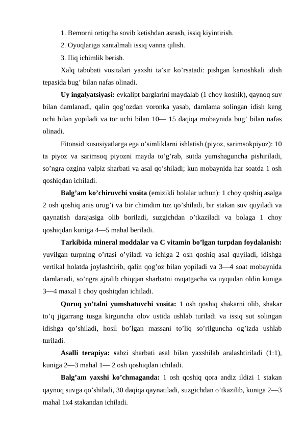 1. Bemorni ortiqcha sovib ketishdan asrash, issiq kiyintirish. 
2. Oyoqlariga xantalmali issiq vanna qilish. 
3. Iliq ichimlik berish. 
Xalq tabobati vositalari yaxshi ta’sir ko’rsatadi: pishgan kartoshkali idish
tepasida bug’ bilan nafas olinadi. 
Uy ingalyatsiyasi: evkalipt barglarini maydalab (1 choy koshik), qaynoq suv
bilan damlanadi, qalin qog’ozdan voronka yasab, damlama solingan idish keng
uchi bilan yopiladi va tor uchi bilan 10— 15 daqiqa mobaynida bug’ bilan nafas
olinadi. 
Fitonsid xususiyatlarga ega o’simliklarni ishlatish (piyoz, sarimsokpiyoz): 10
ta piyoz va sarimsoq piyozni mayda to’g’rab, sutda yumshaguncha pishiriladi,
so’ngra ozgina yalpiz sharbati va asal qo’shiladi; kun mobaynida har soatda 1 osh
qoshiqdan ichiladi. 
Balg’am ko’chiruvchi vosita (emizikli bolalar uchun): 1 choy qoshiq asalga
2 osh qoshiq anis urug’i va bir chimdim tuz qo’shiladi, bir stakan suv quyiladi va
qaynatish  darajasiga  olib  boriladi,  suzgichdan  o’tkaziladi  va  bolaga  1  choy
qoshiqdan kuniga 4—5 mahal beriladi. 
Tarkibida mineral moddalar va C vitamin bo’lgan turpdan foydalanish:
yuvilgan turpning o’rtasi o’yiladi va ichiga 2 osh qoshiq asal quyiladi, idishga
vertikal holatda joylashtirib, qalin qog’oz bilan yopiladi va 3—4 soat mobaynida
damlanadi, so’ngra ajralib chiqqan sharbatni ovqatgacha va uyqudan oldin kuniga
3—4 maxal 1 choy qoshiqdan ichiladi. 
Quruq yo’talni yumshatuvchi vosita:  1 osh qoshiq shakarni olib, shakar
to’q jigarrang tusga kirguncha olov ustida ushlab turiladi va issiq sut solingan
idishga  qo’shiladi,  hosil  bo’lgan  massani  to’liq  so’rilguncha  og’izda  ushlab
turiladi. 
Asalli  terapiya:  sabzi  sharbati  asal  bilan yaxshilab aralashtiriladi  (1:1),
kuniga 2—3 mahal 1— 2 osh qoshiqdan ichiladi. 
Balg’am yaxshi ko’chmaganda:  1 osh qoshiq qora andiz ildizi 1 stakan
qaynoq suvga qo’shiladi, 30 daqiqa qaynatiladi, suzgichdan o’tkazilib, kuniga 2—3
mahal 1х4 stakandan ichiladi. 
