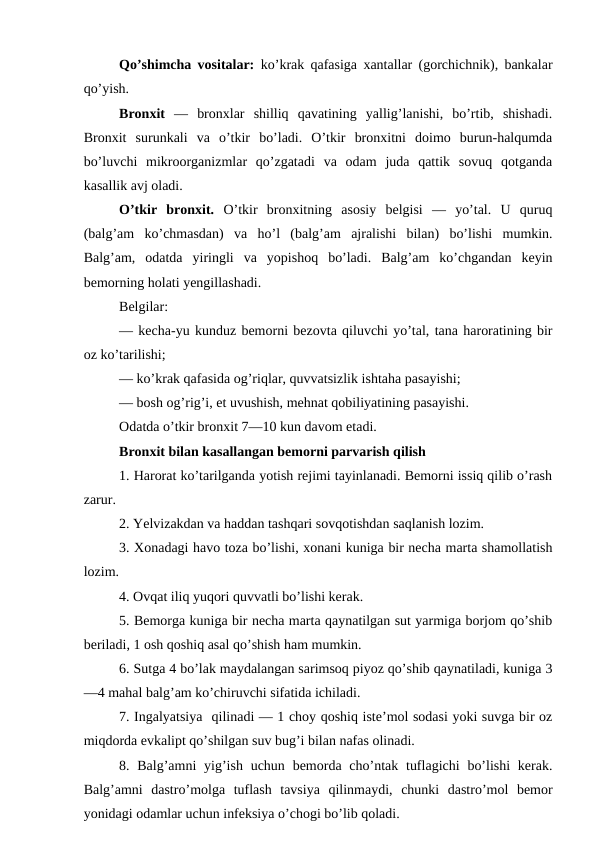 Qo’shimcha vositalar:  ko’krak qafasiga xantallar (gorchichnik), bankalar
qo’yish.
Bronxit  —  bronxlar  shilliq  qavatining  yallig’lanishi,  bo’rtib,  shishadi.
Bronxit  surunkali  va  o’tkir  bo’ladi.  O’tkir  bronxitni  doimo  burun-halqumda
bo’luvchi  mikroorganizmlar  qo’zgatadi  va  odam  juda  qattik  sovuq  qotganda
kasallik avj oladi. 
O’tkir  bronxit.  O’tkir  bronxitning  asosiy  belgisi  —  yo’tal.  U  quruq
(balg’am  ko’chmasdan)  va  ho’l  (balg’am  ajralishi  bilan)  bo’lishi  mumkin.
Balg’am,  odatda  yiringli  va  yopishoq  bo’ladi.  Balg’am  ko’chgandan  keyin
bemorning holati yengillashadi. 
Belgilar: 
— kecha-yu kunduz bemorni bezovta qiluvchi yo’tal, tana haroratining bir
oz ko’tarilishi; 
— ko’krak qafasida og’riqlar, quvvatsizlik ishtaha pasayishi; 
— bosh og’rig’i, et uvushish, mehnat qobiliyatining pasayishi. 
Odatda o’tkir bronxit 7—10 kun davom etadi. 
Bronxit bilan kasallangan bemorni parvarish qilish 
1. Harorat ko’tarilganda yotish rejimi tayinlanadi. Bemorni issiq qilib o’rash
zarur. 
2. Yelvizakdan va haddan tashqari sovqotishdan saqlanish lozim. 
3. Xonadagi havo toza bo’lishi, xonani kuniga bir necha marta shamollatish
lozim. 
4. Ovqat iliq yuqori quvvatli bo’lishi kerak. 
5. Bemorga kuniga bir necha marta qaynatilgan sut yarmiga borjom qo’shib
beriladi, 1 osh qoshiq asal qo’shish ham mumkin. 
6. Sutga 4 bo’lak maydalangan sarimsoq piyoz qo’shib qaynatiladi, kuniga 3
—4 mahal balg’am ko’chiruvchi sifatida ichiladi. 
7. Ingalyatsiya  qilinadi — 1 choy qoshiq iste’mol sodasi yoki suvga bir oz
miqdorda evkalipt qo’shilgan suv bug’i bilan nafas olinadi. 
8. Balg’amni  yig’ish  uchun bemorda cho’ntak tuflagichi  bo’lishi  kerak.
Balg’amni  dastro’molga  tuflash  tavsiya  qilinmaydi,  chunki  dastro’mol  bemor
yonidagi odamlar uchun infeksiya o’chogi bo’lib qoladi. 
