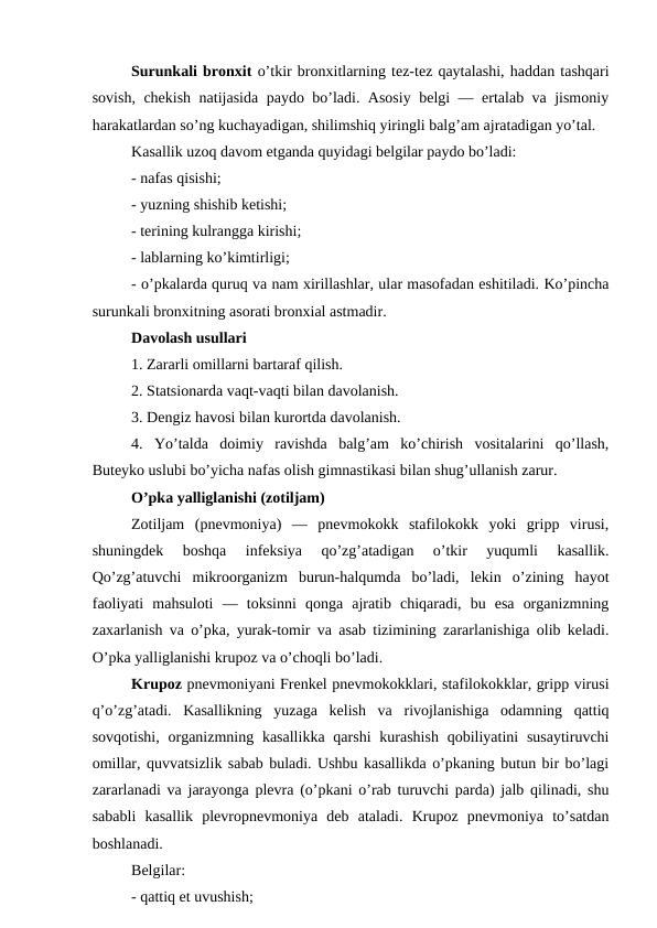 Surunkali bronxit o’tkir bronxitlarning tez-tez qaytalashi, haddan tashqari
sovish, chekish natijasida paydo bo’ladi. Asosiy belgi — ertalab va jismoniy
harakatlardan so’ng kuchayadigan, shilimshiq yiringli balg’am ajratadigan yo’tal. 
Kasallik uzoq davom etganda quyidagi belgilar paydo bo’ladi: 
- nafas qisishi; 
- yuzning shishib ketishi; 
- terining kulrangga kirishi; 
- lablarning ko’kimtirligi; 
- o’pkalarda quruq va nam xirillashlar, ular masofadan eshitiladi. Ko’pincha
surunkali bronxitning asorati bronxial astmadir. 
Davolash usullari 
1. Zararli omillarni bartaraf qilish. 
2. Statsionarda vaqt-vaqti bilan davolanish. 
3. Dengiz havosi bilan kurortda davolanish. 
4.  Yo’talda  doimiy  ravishda  balg’am  ko’chirish  vositalarini  qo’llash,
Buteyko uslubi bo’yicha nafas olish gimnastikasi bilan shug’ullanish zarur. 
O’pka yalliglanishi (zotiljam) 
Zotiljam  (pnevmoniya)  —  pnevmokokk  stafilokokk  yoki  gripp  virusi,
shuningdek  boshqa  infeksiya  qo’zg’atadigan  o’tkir  yuqumli  kasallik.
Qo’zg’atuvchi  mikroorganizm  burun-halqumda  bo’ladi,  lekin  o’zining  hayot
faoliyati  mahsuloti  —  toksinni  qonga  ajratib  chiqaradi,  bu  esa  organizmning
zaxarlanish va o’pka, yurak-tomir va asab tizimining zararlanishiga olib keladi.
O’pka yalliglanishi krupoz va o’choqli bo’ladi. 
Krupoz pnevmoniyani Frenkel pnevmokokklari, stafilokokklar, gripp virusi
q’o’zg’atadi.  Kasallikning  yuzaga  kelish  va  rivojlanishiga  odamning  qattiq
sovqotishi,  organizmning kasallikka  qarshi  kurashish  qobiliyatini  susaytiruvchi
omillar, quvvatsizlik sabab buladi. Ushbu kasallikda o’pkaning butun bir bo’lagi
zararlanadi va jarayonga plevra (o’pkani o’rab turuvchi parda) jalb qilinadi, shu
sababli  kasallik  plevropnevmoniya  deb  ataladi.  Krupoz  pnevmoniya  to’satdan
boshlanadi. 
Belgilar: 
- qattiq et uvushish; 
