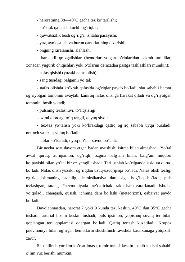 - haroratning 38—40°C gacha tez ko’tarilishi; 
- ko’krak qafasida kuchli og’riqlar; 
- quvvatsizlik bosh og’rig’i, ishtaha pasayishi; 
- yuz, ayniqsa lab va burun qanotlarining qizarishi; 
- ongning xiralanishi, alahlash; 
-  harakatli  qo’zgalishlar  (bemorlar  yotgan  o’rinlaridan  sakrab  turadilar,
xonadan yugurib chiqishlari yoki o’zlarini derazadan pastga tashlashlari mumkin); 
- nafas qisishi (yuzaki nafas olish); 
- zang tusidagi balgamli yo’tal; 
- nafas olishda ko’krak qafasida og’riqlar paydo bo’ladi, shu sababli bemor
og’riyotgan tomonini avaylab, kamroq nafas olishga harakat qiladi va og’riyotgan
tomonini bosib yotadi; 
- pulsning tezlashuvi, to’liqsizligi; 
- oz mikdordagi to’q rangli, quyuq siydik. 
- tez-tez yo’talish yoki ko’krakdagi qattiq og’riq sababli  uyqu buziladi,
notinch va uzuq-yuluq bo’ladi; 
- lablar ko’karadi, oyoq-qo’llar sovuq bo’ladi. 
Bir necha soat davom etgan badan uvushishi isitma bilan almashadi. Yo’tal
avval  quruq,  xurujsimon,  og’riqli,  ozgina  balg’am  bilan;  balg’am  miqdori
ko’payishi bilan yo’tal bir oz yengillashadi. Teri ushlab ko’rilganda issiq va quruq
bo’ladi. Nafas olish yuzaki, og’riqdan uzuq-uzuq qisqa bo’ladi. Nafas olish tezligi
og’riq,  isitmaning  jadalligi,  intoksikatsiya  darajasiga  bog’liq  bo’ladi,  puls
tezlashgan,  tarang.  Pnevmoniyada  me’da-ichak trakti  ham  zararlanadi. Ishtaha
yo’qoladi, chanqash, qusish, ichning dam bo’lishi (meteorizm), qabziyat paydo
bo’ladi. 
Davolanmasdan, harorat 7 yoki 9 kunda tez, keskin, 40°C dan 35°C gacha
tushadi, arterial bosim keskin tushadi, puls ipsimon, yopishoq sovuq ter bilan
qoplangan  teri  qoplamasi  oqargan  bo’ladi.  Qattiq  terlash  kuzatiladi.  Krupoz
pnevmoniya bilan og’rigan bemorlarni shoshilinch ravishda kasalxonaga yotqizish
zarur. 
Shoshilinch yordam ko’rsatilmasa, tomir tonusi keskin tushib ketishi sababli
o’lim yuz berishi mumkin. 
