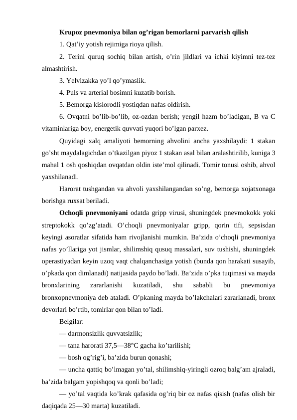 Krupoz pnevmoniya bilan og’rigan bemorlarni parvarish qilish 
1. Qat’iy yotish rejimiga rioya qilish. 
2. Terini quruq sochiq bilan artish, o’rin jildlari va ichki kiyimni tez-tez
almashtirish. 
3. Yelvizakka yo’l qo’ymaslik. 
4. Puls va arterial bosimni kuzatib borish. 
5. Bemorga kislorodli yostiqdan nafas oldirish. 
6. Ovqatni bo’lib-bo’lib, oz-ozdan berish; yengil hazm bo’ladigan, B va C
vitaminlariga boy, energetik quvvati yuqori bo’lgan parxez. 
Quyidagi xalq amaliyoti bemorning ahvolini ancha yaxshilaydi: 1 stakan
go’sht maydalagichdan o’tkazilgan piyoz 1 stakan asal bilan aralashtirilib, kuniga 3
mahal 1 osh qoshiqdan ovqatdan oldin iste’mol qilinadi. Tomir tonusi oshib, ahvol
yaxshilanadi. 
Harorat tushgandan va ahvoli yaxshilangandan so’ng, bemorga xojatxonaga
borishga ruxsat beriladi. 
Ochoqli pnevmoniyani odatda gripp virusi, shuningdek pnevmokokk yoki
streptokokk  qo’zg’atadi.  O’choqli  pnevmoniyalar  gripp,  qorin  tifi,  sepsisdan
keyingi asoratlar sifatida ham rivojlanishi mumkin. Ba’zida o’choqli pnevmoniya
nafas yo’llariga yot jismlar, shilimshiq qusuq massalari, suv tushishi, shuningdek
operastiyadan keyin uzoq vaqt chalqanchasiga yotish (bunda qon harakati susayib,
o’pkada qon dimlanadi) natijasida paydo bo’ladi. Ba’zida o’pka tuqimasi va mayda
bronxlarining  zararlanishi  kuzatiladi,  shu  sababli  bu  pnevmoniya
bronxopnevmoniya deb ataladi. O’pkaning mayda bo’lakchalari zararlanadi, bronx
devorlari bo’rtib, tomirlar qon bilan to’ladi. 
Belgilar: 
— darmonsizlik quvvatsizlik; 
— tana harorati 37,5—38°C gacha ko’tarilishi; 
— bosh og’rig’i, ba’zida burun qonashi; 
— uncha qattiq bo’lmagan yo’tal, shilimshiq-yiringli ozroq balg’am ajraladi,
ba’zida balgam yopishqoq va qonli bo’ladi; 
— yo’tal vaqtida ko’krak qafasida og’riq bir oz nafas qisish (nafas olish bir
daqiqada 25—30 marta) kuzatiladi. 
