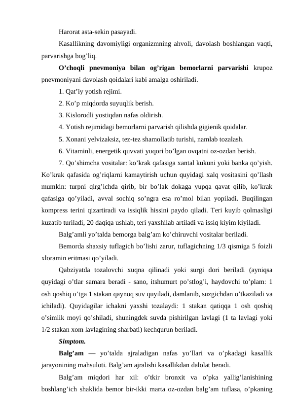 Harorat asta-sekin pasayadi. 
Kasallikning davomiyligi organizmning ahvoli, davolash boshlangan vaqti,
parvarishga bog’liq. 
O’choqli  pnevmoniya  bilan  og’rigan  bemorlarni  parvarishi  krupoz
pnevmoniyani davolash qoidalari kabi amalga oshiriladi. 
1. Qat’iy yotish rejimi. 
2. Ko’p miqdorda suyuqlik berish. 
3. Kislorodli yostiqdan nafas oldirish. 
4. Yotish rejimidagi bemorlarni parvarish qilishda gigienik qoidalar. 
5. Xonani yelvizaksiz, tez-tez shamollatib turishi, namlab tozalash. 
6. Vitaminli, energetik quvvati yuqori bo’lgan ovqatni oz-ozdan berish. 
7. Qo’shimcha vositalar: ko’krak qafasiga xantal kukuni yoki banka qo’yish.
Ko’krak qafasida og’riqlarni kamaytirish uchun quyidagi xalq vositasini qo’llash
mumkin: turpni qirg’ichda qirib, bir bo’lak dokaga yupqa qavat qilib, ko’krak
qafasiga qo’yiladi, avval sochiq so’ngra esa ro’mol bilan yopiladi. Buqilingan
kompress terini qizartiradi va issiqlik hissini paydo qiladi. Teri kuyib qolmasligi
kuzatib turiladi, 20 daqiqa ushlab, teri yaxshilab artiladi va issiq kiyim kiyiladi. 
Balg’amli yo’talda bemorga balg’am ko’chiruvchi vositalar beriladi. 
Bemorda shaxsiy tuflagich bo’lishi zarur, tuflagichning 1/3 qismiga 5 foizli
xloramin eritmasi qo’yiladi. 
Qabziyatda  tozalovchi  xuqna  qilinadi  yoki  surgi  dori  beriladi  (ayniqsa
quyidagi o’tlar samara beradi - sano, itshumurt po’stlog’i, haydovchi to’plam: 1
osh qoshiq o’tga 1 stakan qaynoq suv quyiladi, damlanib, suzgichdan o’tkaziladi va
ichiladi). Quyidagilar ichakni yaxshi tozalaydi: 1 stakan qatiqqa 1 osh qoshiq
o’simlik moyi qo’shiladi, shuningdek suvda pishirilgan lavlagi (1 ta lavlagi yoki
1/2 stakan xom lavlagining sharbati) kechqurun beriladi. 
Simptom. 
Balg’am  —  yo’talda  ajraladigan  nafas  yo’llari  va  o’pkadagi  kasallik
jarayonining mahsuloti. Balg’am ajralishi kasallikdan dalolat beradi. 
Balg’am  miqdori  har  xil:  o’tkir  bronxit  va  o’pka  yallig’lanishining
boshlang’ich shaklida bemor bir-ikki marta oz-ozdan balg’am tuflasa, o’pkaning
