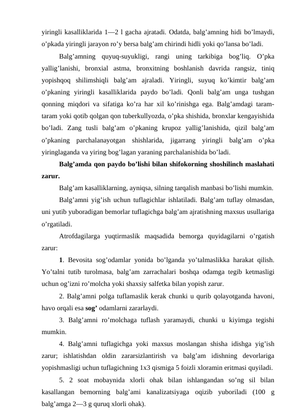 yiringli kasalliklarida 1—2 l gacha ajratadi. Odatda, balg’amning hidi bo’lmaydi,
o’pkada yiringli jarayon ro’y bersa balg’am chirindi hidli yoki qo’lansa bo’ladi. 
Balg’amning  quyuq-suyukligi,  rangi  uning  tarkibiga  bog’liq.  O’pka
yallig’lanishi,  bronxial  astma,  bronxitning  boshlanish  davrida  rangsiz,  tiniq
yopishqoq  shilimshiqli  balg’am  ajraladi.  Yiringli,  suyuq  ko’kimtir  balg’am
o’pkaning  yiringli  kasalliklarida  paydo  bo’ladi.  Qonli  balg’am  unga  tushgan
qonning miqdori va sifatiga ko’ra har xil ko’rinishga ega. Balg’amdagi taram-
taram yoki qotib qolgan qon tuberkullyozda, o’pka shishida, bronxlar kengayishida
bo’ladi.  Zang  tusli  balg’am  o’pkaning  krupoz  yallig’lanishida,  qizil  balg’am
o’pkaning  parchalanayotgan  shishlarida,  jigarrang  yiringli  balg’am  o’pka
yiringlaganda va yiring bog’lagan yaraning parchalanishida bo’ladi. 
Balg’amda qon paydo bo’lishi bilan shifokorning shoshilinch maslahati
zarur. 
Balg’am kasalliklarning, ayniqsa, silning tarqalish manbasi bo’lishi mumkin.
Balg’amni yig’ish uchun tuflagichlar ishlatiladi. Balg’am tuflay olmasdan,
uni yutib yuboradigan bemorlar tuflagichga balg’am ajratishning maxsus usullariga
o’rgatiladi. 
Atrofdagilarga  yuqtirmaslik  maqsadida  bemorga  quyidagilarni  o’rgatish
zarur: 
1. Bevosita  sog’odamlar yonida bo’lganda yo’talmaslikka harakat qilish.
Yo’talni tutib turolmasa, balg’am zarrachalari boshqa odamga tegib ketmasligi
uchun og’izni ro’molcha yoki shaxsiy salfetka bilan yopish zarur. 
2. Balg’amni polga tuflamaslik kerak chunki u qurib qolayotganda havoni,
havo orqali esa sog’ odamlarni zararlaydi. 
3.  Balg’amni  ro’molchaga  tuflash  yaramaydi,  chunki  u  kiyimga  tegishi
mumkin. 
4. Balg’amni tuflagichga yoki maxsus moslangan shisha idishga yig’ish
zarur;  ishlatishdan  oldin  zararsizlantirish  va  balg’am  idishning  devorlariga
yopishmasligi uchun tuflagichning 1x3 qismiga 5 foizli xloramin eritmasi quyiladi.
5.  2  soat  mobaynida  xlorli  ohak  bilan  ishlangandan  so’ng  sil  bilan
kasallangan  bemorning  balg’ami  kanalizatsiyaga  oqizib  yuboriladi  (100  g
balg’amga 2—3 g quruq xlorli ohak). 
