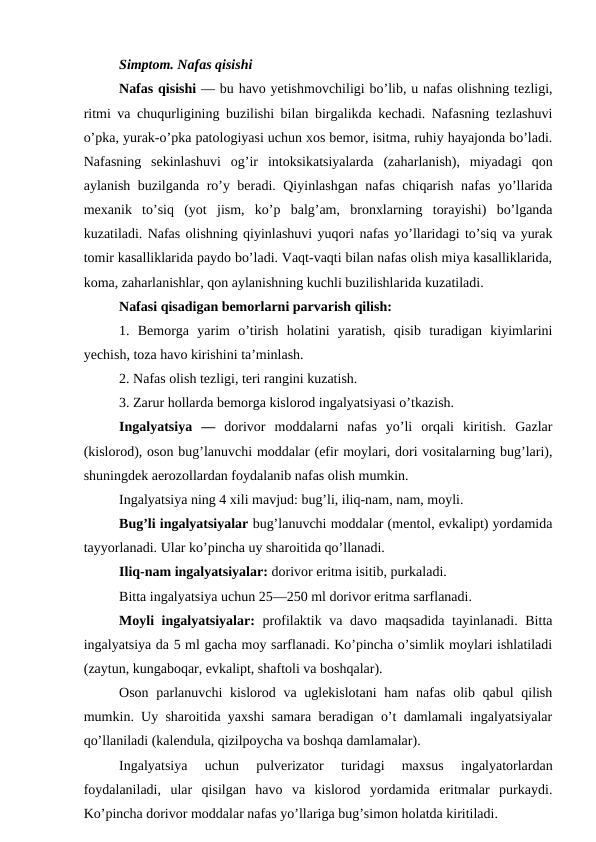 Simptom. Nafas qisishi 
Nafas qisishi — bu havo yetishmovchiligi bo’lib, u nafas olishning tezligi,
ritmi va chuqurligining buzilishi bilan birgalikda kechadi. Nafasning tezlashuvi
o’pka, yurak-o’pka patologiyasi uchun xos bemor, isitma, ruhiy hayajonda bo’ladi.
Nafasning  sekinlashuvi  og’ir  intoksikatsiyalarda  (zaharlanish),  miyadagi  qon
aylanish buzilganda ro’y beradi. Qiyinlashgan nafas chiqarish nafas yo’llarida
mexanik  to’siq  (yot  jism,  ko’p  balg’am,  bronxlarning  torayishi)  bo’lganda
kuzatiladi. Nafas olishning qiyinlashuvi yuqori nafas yo’llaridagi to’siq va yurak
tomir kasalliklarida paydo bo’ladi. Vaqt-vaqti bilan nafas olish miya kasalliklarida,
koma, zaharlanishlar, qon aylanishning kuchli buzilishlarida kuzatiladi. 
Nafasi qisadigan bemorlarni parvarish qilish: 
1.  Bemorga  yarim  o’tirish  holatini  yaratish,  qisib  turadigan  kiyimlarini
yechish, toza havo kirishini ta’minlash. 
2. Nafas olish tezligi, teri rangini kuzatish. 
3. Zarur hollarda bemorga kislorod ingalyatsiyasi o’tkazish. 
Ingalyatsiya  — dorivor  moddalarni  nafas  yo’li  orqali  kiritish.  Gazlar
(kislorod), oson bug’lanuvchi moddalar (efir moylari, dori vositalarning bug’lari),
shuningdek aerozollardan foydalanib nafas olish mumkin. 
Ingalyatsiya ning 4 xili mavjud: bug’li, iliq-nam, nam, moyli. 
Bug’li ingalyatsiyalar bug’lanuvchi moddalar (mentol, evkalipt) yordamida
tayyorlanadi. Ular ko’pincha uy sharoitida qo’llanadi. 
Iliq-nam ingalyatsiyalar: dorivor eritma isitib, purkaladi. 
Bitta ingalyatsiya uchun 25—250 ml dorivor eritma sarflanadi. 
Moyli ingalyatsiyalar:  profilaktik va davo maqsadida tayinlanadi. Bitta
ingalyatsiya da 5 ml gacha moy sarflanadi. Ko’pincha o’simlik moylari ishlatiladi
(zaytun, kungaboqar, evkalipt, shaftoli va boshqalar). 
Oson parlanuvchi kislorod va uglekislotani  ham  nafas olib qabul  qilish
mumkin. Uy sharoitida yaxshi samara beradigan o’t damlamali ingalyatsiyalar
qo’llaniladi (kalendula, qizilpoycha va boshqa damlamalar). 
Ingalyatsiya  uchun  pulverizator  turidagi  maxsus  ingalyatorlardan
foydalaniladi,  ular  qisilgan  havo  va  kislorod  yordamida  eritmalar  purkaydi.
Ko’pincha dorivor moddalar nafas yo’llariga bug’simon holatda kiritiladi. 
