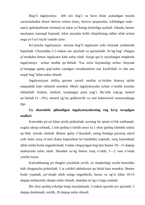 Bug’li  ingalyatsiya   deb  suv  bug’i  va  havo  bilan  aralashgan  mayda
zarrachalardan iborat dorivor eritma (moy, dorivor preparatlar, ichiladigan soda -
natriy gidrokarbonat eritmasi) ni nafas yo’llariga kiritishga aytiladi. Odatda, bemor
muolajani mustaqil bajaradi, lekin asoratlar kelib chiqishining oldini olish uchun
unga yo’l-yo’riq ko’rsatish zarur. 
Ko’pincha ingalyatsiya  maxsus bug’li ingalyator yoki choynak yordamida
bajariladi. Choynakka 2-3 stakan suv quyiladi va qaynatiladi. So’ng bug’ chiqqan
jo’mrakdan bemor ingalyator kabi nafas oladi. Suvga qat’iy tayinlangan miqdorda
ingalyatsiya   uchun  modda  qo’shiladi.  Yuz  terisi  kuymasligi  uchun  choynak
jo’mragiga qattiq qog’ozdan yasalgan voronkasimon nay kiydiriladi va shu nay
orqali bug’ bilan nafas olinadi. 
Ingalyatsiyani  shilliq  qavatni  zararli  omillar  ta’siridan  himoya  qilish
maqsadida ham ishlatish mumkin. Moyli ingalyatsiyalar uchun o’simlik moylari
ishlatiladi:  bodom,  shaftoli,  tozalangan  pista  yog’i.  Ba’zida  yog’ga  mentol
qo’shiladi (1—3%), mentol og’riq qoldiruvchi va sust bakteriosid xususiyatlarga
ega. 
Uy  sharoitida  qilinadigan  ingalyatsiyalarning  eng  ko’p  tarqalgan
usullari 
Kartoshka po’sti bilan suvda pishiriladi, suvning bir qismi to’kib tashlanadi,
ozgina ukrop solinadi, 2 osh qoshiq o’simlik moyi va 1 choy qoshiq ichimlik sodasi
qo’shib, olovda isitiladi. Bemor qulay o’tkaziladi, uning boshiga paxmoq adyol
yoki katta issiq ro’mol (katta kapyushon ko’rinishida) yopiladi, issiq kartoshkali
idish ustida boshi engashtiriladi. Undan chiqayotgan bug’dan bemor 10—15 daqiqa
mobaynida nafas oladi. Shundan so’ng bemor issiq o’ralib, 1—2 soat o’rnida
yotishi lozim. 
Kartoshkaning po’chogini yaxshilab yuvib, oz miqdordagi suvda kartoshka
hidi chiqquncha pishiriladi. 2 ta validol tabletkasini qo’shish ham mumkin. Bemor
boshi yopiladi, po’choqli idish ustiga engashtirib, burun va og’iz bilan 10-15
daqiqa mobaynida chuqur nafas olinadi, shundan so’ng o’ringa yotiladi. 
Bir choy qoshiq evkalipt bargi maydalanadi, 3 stakan qaynok suv quyiladi, 5
daqiqa damlanadi, isitilib, 20 daqiqa nafas olinadi. 
