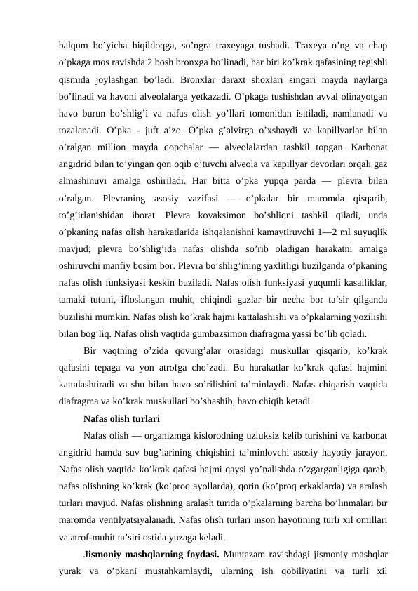 halqum bo’yicha hiqildoqga, so’ngra traxeyaga tushadi. Traxeya o’ng va chap
o’pkaga mos ravishda 2 bosh bronxga bo’linadi, har biri ko’krak qafasining tegishli
qismida  joylashgan  bo’ladi.  Bronxlar  daraxt  shoxlari  singari  mayda  naylarga
bo’linadi va havoni alveolalarga yetkazadi. O’pkaga tushishdan avval olinayotgan
havo burun bo’shlig’i va nafas olish  yo’llari tomonidan isitiladi, namlanadi va
tozalanadi. O’pka - juft a’zo. O’pka g’alvirga o’xshaydi va kapillyarlar bilan
o’ralgan  million  mayda  qopchalar  —  alveolalardan  tashkil  topgan.  Karbonat
angidrid bilan to’yingan qon oqib o’tuvchi alveola va kapillyar devorlari orqali gaz
almashinuvi  amalga  oshiriladi.  Har  bitta  o’pka  yupqa  parda  —  plevra bilan
o’ralgan.  Plevraning  asosiy  vazifasi  —  o’pkalar  bir  maromda  qisqarib,
to’g’irlanishidan  iborat.  Plevra  kovaksimon  bo’shliqni  tashkil  qiladi,  unda
o’pkaning nafas olish harakatlarida ishqalanishni kamaytiruvchi 1—2 ml suyuqlik
mavjud;  plevra  bo’shlig’ida  nafas  olishda  so’rib  oladigan  harakatni  amalga
oshiruvchi manfiy bosim bor. Plevra bo’shlig’ining yaxlitligi buzilganda o’pkaning
nafas olish funksiyasi keskin buziladi. Nafas olish funksiyasi yuqumli kasalliklar,
tamaki tutuni, ifloslangan muhit, chiqindi gazlar bir necha bor ta’sir qilganda
buzilishi mumkin. Nafas olish ko’krak hajmi kattalashishi va o’pkalarning yozilishi
bilan bog’liq. Nafas olish vaqtida gumbazsimon diafragma yassi bo’lib qoladi.
Bir  vaqtning  o’zida  qovurg’alar  orasidagi  muskullar  qisqarib,  ko’krak
qafasini tepaga va yon atrofga cho’zadi. Bu harakatlar ko’krak qafasi hajmini
kattalashtiradi va shu bilan havo so’rilishini ta’minlaydi. Nafas chiqarish vaqtida
diafragma va ko’krak muskullari bo’shashib, havo chiqib ketadi. 
Nafas olish turlari
Nafas olish — organizmga kislorodning uzluksiz kelib turishini va karbonat
angidrid hamda suv bug’larining chiqishini ta’minlovchi asosiy hayotiy jarayon.
Nafas olish vaqtida ko’krak qafasi hajmi qaysi yo’nalishda o’zgarganligiga qarab,
nafas olishning ko’krak (ko’proq ayollarda), qorin (ko’proq erkaklarda) va aralash
turlari mavjud. Nafas olishning aralash turida o’pkalarning barcha bo’linmalari bir
maromda ventilyatsiyalanadi. Nafas olish turlari inson hayotining turli xil omillari
va atrof-muhit ta’siri ostida yuzaga keladi. 
Jismoniy mashqlarning foydasi. Muntazam ravishdagi jismoniy mashqlar
yurak  va  o’pkani  mustahkamlaydi,  ularning  ish  qobiliyatini  va  turli  xil
