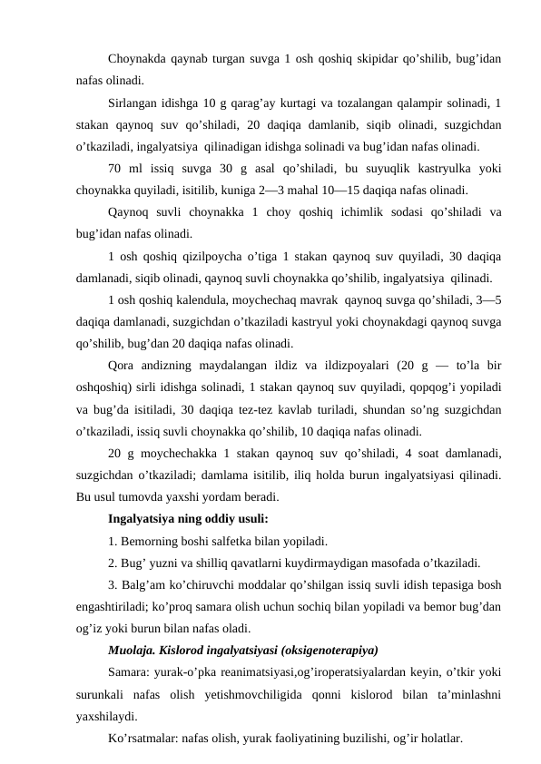 Choynakda qaynab turgan suvga 1 osh qoshiq skipidar qo’shilib, bug’idan
nafas olinadi. 
Sirlangan idishga 10 g qarag’ay kurtagi va tozalangan qalampir solinadi, 1
stakan  qaynoq  suv  qo’shiladi,  20  daqiqa  damlanib,  siqib  olinadi,  suzgichdan
o’tkaziladi, ingalyatsiya  qilinadigan idishga solinadi va bug’idan nafas olinadi. 
70  ml  issiq  suvga  30  g  asal  qo’shiladi,  bu  suyuqlik  kastryulka  yoki
choynakka quyiladi, isitilib, kuniga 2—3 mahal 10—15 daqiqa nafas olinadi. 
Qaynoq  suvli  choynakka  1  choy  qoshiq  ichimlik  sodasi  qo’shiladi  va
bug’idan nafas olinadi. 
1 osh qoshiq qizilpoycha o’tiga 1 stakan qaynoq suv quyiladi, 30 daqiqa
damlanadi, siqib olinadi, qaynoq suvli choynakka qo’shilib, ingalyatsiya  qilinadi. 
1 osh qoshiq kalendula, moychechaq mavrak  qaynoq suvga qo’shiladi, 3—5
daqiqa damlanadi, suzgichdan o’tkaziladi kastryul yoki choynakdagi qaynoq suvga
qo’shilib, bug’dan 20 daqiqa nafas olinadi. 
Qora  andizning  maydalangan  ildiz  va  ildizpoyalari  (20  g  —  to’la  bir
oshqoshiq) sirli idishga solinadi, 1 stakan qaynoq suv quyiladi, qopqog’i yopiladi
va bug’da isitiladi, 30 daqiqa tez-tez kavlab turiladi, shundan so’ng suzgichdan
o’tkaziladi, issiq suvli choynakka qo’shilib, 10 daqiqa nafas olinadi. 
20 g moychechakka 1 stakan qaynoq suv qo’shiladi, 4 soat  damlanadi,
suzgichdan o’tkaziladi; damlama isitilib, iliq holda burun ingalyatsiyasi qilinadi.
Bu usul tumovda yaxshi yordam beradi. 
Ingalyatsiya ning oddiy usuli: 
1. Bemorning boshi salfetka bilan yopiladi. 
2. Bug’ yuzni va shilliq qavatlarni kuydirmaydigan masofada o’tkaziladi. 
3. Balg’am ko’chiruvchi moddalar qo’shilgan issiq suvli idish tepasiga bosh
engashtiriladi; ko’proq samara olish uchun sochiq bilan yopiladi va bemor bug’dan
og’iz yoki burun bilan nafas oladi. 
Muolaja. Kislorod ingalyatsiyasi (oksigenoterapiya) 
Samara: yurak-o’pka reanimatsiyasi,og’iroperatsiyalardan keyin, o’tkir yoki
surunkali  nafas  olish  yetishmovchiligida  qonni  kislorod  bilan  ta’minlashni
yaxshilaydi. 
Ko’rsatmalar: nafas olish, yurak faoliyatining buzilishi, og’ir holatlar. 
