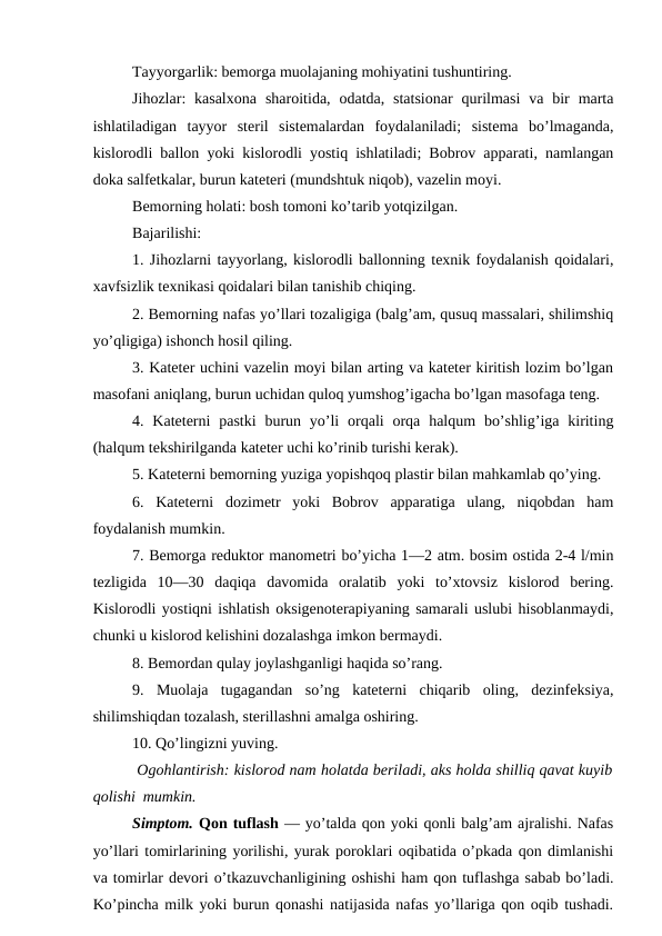 Tayyorgarlik: bemorga muolajaning mohiyatini tushuntiring. 
Jihozlar:  kasalxona  sharoitida,  odatda, statsionar  qurilmasi  va  bir  marta
ishlatiladigan  tayyor  steril  sistemalardan  foydalaniladi;  sistema  bo’lmaganda,
kislorodli ballon yoki kislorodli yostiq ishlatiladi; Bobrov apparati, namlangan
doka salfetkalar, burun kateteri (mundshtuk niqob), vazelin moyi. 
Bemorning holati: bosh tomoni ko’tarib yotqizilgan. 
Bajarilishi: 
1. Jihozlarni tayyorlang, kislorodli ballonning texnik foydalanish qoidalari,
xavfsizlik texnikasi qoidalari bilan tanishib chiqing. 
2. Bemorning nafas yo’llari tozaligiga (balg’am, qusuq massalari, shilimshiq
yo’qligiga) ishonch hosil qiling. 
3. Kateter uchini vazelin moyi bilan arting va kateter kiritish lozim bo’lgan
masofani aniqlang, burun uchidan quloq yumshog’igacha bo’lgan masofaga teng. 
4. Kateterni  pastki  burun yo’li  orqali  orqa  halqum  bo’shlig’iga  kiriting
(halqum tekshirilganda kateter uchi ko’rinib turishi kerak). 
5. Kateterni bemorning yuziga yopishqoq plastir bilan mahkamlab qo’ying. 
6.  Kateterni  dozimetr  yoki  Bobrov  apparatiga  ulang,  niqobdan  ham
foydalanish mumkin. 
7. Bemorga reduktor manometri bo’yicha 1—2 atm. bosim ostida 2-4 l/min
tezligida  10—30  daqiqa  davomida  oralatib  yoki  to’xtovsiz  kislorod  bering.
Kislorodli yostiqni ishlatish oksigenoterapiyaning samarali uslubi hisoblanmaydi,
chunki u kislorod kelishini dozalashga imkon bermaydi. 
8. Bemordan qulay joylashganligi haqida so’rang. 
9.  Muolaja  tugagandan  so’ng  kateterni  chiqarib  oling,  dezinfeksiya,
shilimshiqdan tozalash, sterillashni amalga oshiring. 
10. Qo’lingizni yuving. 
 Ogohlantirish: kislorod nam holatda beriladi, aks holda shilliq qavat kuyib
qolishi  mumkin. 
Simptom. Qon tuflash — yo’talda qon yoki qonli balg’am ajralishi. Nafas
yo’llari tomirlarining yorilishi, yurak poroklari oqibatida o’pkada qon dimlanishi
va tomirlar devori o’tkazuvchanligining oshishi ham qon tuflashga sabab bo’ladi.
Ko’pincha milk yoki burun qonashi natijasida nafas yo’llariga qon oqib tushadi.
