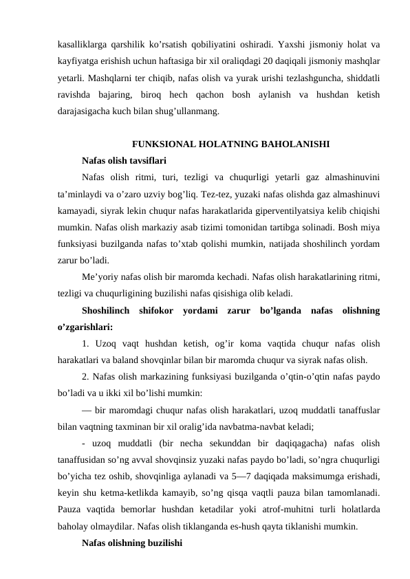 kasalliklarga qarshilik ko’rsatish qobiliyatini oshiradi. Yaxshi jismoniy holat va
kayfiyatga erishish uchun haftasiga bir xil oraliqdagi 20 daqiqali jismoniy mashqlar
yetarli. Mashqlarni ter chiqib, nafas olish va yurak urishi tezlashguncha, shiddatli
ravishda  bajaring,  biroq  hech  qachon  bosh  aylanish  va  hushdan  ketish
darajasigacha kuch bilan shug’ullanmang.
FUNKSIONAL HOLATNING BAHOLANISHI
Nafas olish tavsiflari 
Nafas  olish  ritmi,  turi,  tezligi  va  chuqurligi  yetarli  gaz  almashinuvini
ta’minlaydi va o’zaro uzviy bog’liq. Tez-tez, yuzaki nafas olishda gaz almashinuvi
kamayadi, siyrak lekin chuqur nafas harakatlarida giperventilyatsiya kelib chiqishi
mumkin. Nafas olish markaziy asab tizimi tomonidan tartibga solinadi. Bosh miya
funksiyasi buzilganda nafas to’xtab qolishi mumkin, natijada shoshilinch yordam
zarur bo’ladi. 
Me’yoriy nafas olish bir maromda kechadi. Nafas olish harakatlarining ritmi,
tezligi vа chuqurligining buzilishi nafas qisishiga olib keladi.
Shoshilinch  shifokor  yordami  zarur  bo’lganda  nafas  olishning
o’zgarishlari: 
1.  Uzoq  vaqt  hushdan  ketish,  og’ir  koma  vaqtida  chuqur  nafas  olish
harakatlari va baland shovqinlar bilan bir maromda chuqur va siyrak nafas olish. 
2. Nafas olish markazining funksiyasi buzilganda o’qtin-o’qtin nafas paydo
bo’ladi va u ikki xil bo’lishi mumkin: 
— bir maromdagi chuqur nafas olish harakatlari, uzoq muddatli tanaffuslar
bilan vaqtning taxminan bir xil oralig’ida navbatma-navbat keladi; 
-  uzoq  muddatli  (bir  necha  sekunddan  bir  daqiqagacha)  nafas  olish
tanaffusidan so’ng avval shovqinsiz yuzaki nafas paydo bo’ladi, so’ngra chuqurligi
bo’yicha tez oshib, shovqinliga aylanadi va 5—7 daqiqada maksimumga erishadi,
keyin shu ketma-ketlikda kamayib, so’ng qisqa vaqtli pauza bilan tamomlanadi.
Pauza  vaqtida  bemorlar  hushdan  ketadilar  yoki  atrof-muhitni  turli  holatlarda
baholay olmaydilar. Nafas olish tiklanganda es-hush qayta tiklanishi mumkin. 
Nafas olishning buzilishi 
