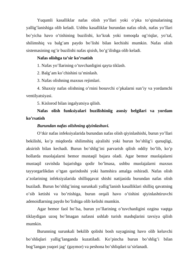 Yuqumli  kasalliklar  nafas  olish  yo’llari  yoki  o’pka  to’qimalarining
yallig’lanishiga olib keladi. Ushbu kasalliklar burundan nafas olish, nafas yo’llari
bo’yicha  havo  o’tishining  buzilishi,  ko’krak  yoki  tomoqda  og’riqlar,  yo’tal,
shilimshiq  va  balg’am  paydo  bo’lishi  bilan  kechishi  mumkin.  Nafas  olish
sistemasining og’ir buzilishi nafas qisish, bo’g’ilishga olib keladi. 
Nafas olishga ta’sir ko’rsatish 
1. Nafas yo’llarining o’tuvchanligini qayta tiklash. 
2. Balg’am ko’chishini ta’minlash. 
3. Nafas olishning maxsus rejimlari. 
4. Shaxsiy nafas olishning o’rnini bosuvchi o’pkalarni sun’iy va yordamchi
ventilyatsiyasi. 
5. Kislorod bilan ingalyatsiya qilish. 
Nafas  olish  funksiyalari  buzilishiniig  asosiy  belgilari  va  yordam
ko’rsatish 
Burundan nafas olishning qiyinlashuvi. 
O’tkir nafas infeksiyalarida burundan nafas olish qiyinlashishi, burun yo’llari
bekilishi,  ko’p  miqdorda  shilimshiq  ajralishi  yoki  burun  bo’shlig’i  quruqligi,
aksirish  bilan  kechadi.  Burun  bo’shlig’ini  parvarish  qilish  oddiy  bo’lib,  ko’p
hollarda  muolajalarni  bemor  mustaqil  bajara  oladi.  Agar  bemor  muolajalarni
mustaqil  ravishda  bajarishga  qodir  bo’lmasa,  ushbu  muolajalarni  maxsus
tayyorgarlikdan o’tgan qarindoshi yoki hamshira amalga oshiradi. Nafas olish
a’zolarining  infeksiyalarida  shilliqqavat  shishi  natijasida  burundan  nafas  olish
buziladi. Burun bo’shlig’ining surunkali yallig’lanish kasalliklari shilliq qavatning
o’sib  ketishi  va  bo’rtishiga,  burun  orqali  havo  o’tishini  qiyinlashtiruvchi
adenoidlarning paydo bo’lishiga olib kelishi mumkin. 
Agar bemor faol bo’lsa, burun yo’llarining o’tuvchanligini ozgina vaqtga
tiklaydigan  uzoq  bo’lmagan  nafasni  ushlab  turish  mashqlarini  tavsiya  qilish
mumkin. 
Burunning surunkali bekilib qolishi bosh suyagining havo olib keluvchi
bo’shliqlari  yallig’langanda  kuzatiladi.  Ko’pincha  burun  bo’shlig’i  bilan
bog’langan yuqori jag’ (gaymor) va peshona bo’shliqdari ta’sirlanadi. 
