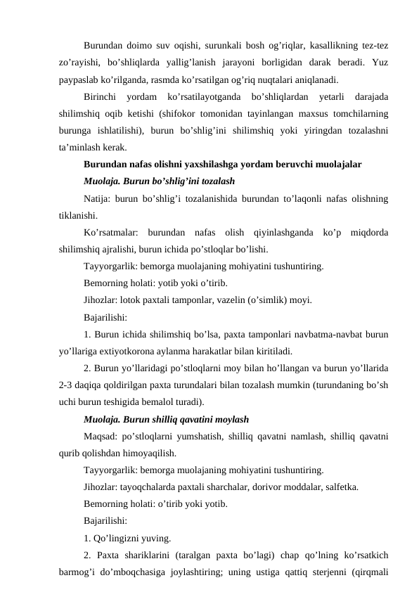 Burundan doimo suv oqishi, surunkali bosh og’riqlar, kasallikning tez-tez
zo’rayishi,  bo’shliqlarda  yallig’lanish  jarayoni  borligidan  darak  beradi.  Yuz
paypaslab ko’rilganda, rasmda ko’rsatilgan og’riq nuqtalari aniqlanadi. 
Birinchi  yordam  ko’rsatilayotganda  bo’shliqlardan  yetarli  darajada
shilimshiq oqib ketishi (shifokor tomonidan tayinlangan maxsus tomchilarning
burunga  ishlatilishi),  burun  bo’shlig’ini  shilimshiq  yoki  yiringdan  tozalashni
ta’minlash kerak. 
Burundan nafas olishni yaxshilashga yordam beruvchi muolajalar 
Muolaja. Burun bo’shlig’ini tozalash 
Natija: burun bo’shlig’i tozalanishida burundan to’laqonli nafas olishning
tiklanishi. 
Ko’rsatmalar:  burundan  nafas  olish  qiyinlashganda  ko’p  miqdorda
shilimshiq ajralishi, burun ichida po’stloqlar bo’lishi. 
Tayyorgarlik: bemorga muolajaning mohiyatini tushuntiring. 
Bemorning holati: yotib yoki o’tirib. 
Jihozlar: lotok paxtali tamponlar, vazelin (o’simlik) moyi. 
Bajarilishi: 
1. Burun ichida shilimshiq bo’lsa, paxta tamponlari navbatma-navbat burun
yo’llariga extiyotkorona aylanma harakatlar bilan kiritiladi. 
2. Burun yo’llaridagi po’stloqlarni moy bilan ho’llangan va burun yo’llarida
2-3 daqiqa qoldirilgan paxta turundalari bilan tozalash mumkin (turundaning bo’sh
uchi burun teshigida bemalol turadi). 
Muolaja. Burun shilliq qavatini moylash 
Maqsad: po’stloqlarni yumshatish, shilliq qavatni namlash, shilliq qavatni
qurib qolishdan himoyaqilish. 
Tayyorgarlik: bemorga muolajaning mohiyatini tushuntiring. 
Jihozlar: tayoqchalarda paxtali sharchalar, dorivor moddalar, salfetka. 
Bemorning holati: o’tirib yoki yotib. 
Bajarilishi: 
1. Qo’lingizni yuving. 
2.  Paxta  shariklarini  (taralgan  paxta  bo’lagi)  chap  qo’lning  ko’rsatkich
barmog’i do’mboqchasiga  joylashtiring;  uning ustiga qattiq sterjenni  (qirqmali
