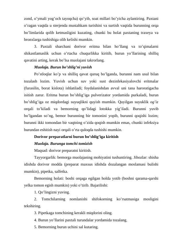 zond, o’ymali yog’och tayoqcha) qo’yib, soat millari bo’yicha aylantiring. Paxtani
o’ragan vaqtda u sterjenda mustahkam turishini va surtish vaqtida burunning orqa
bo’limlarida qolib ketmasligini kuzating, chunki bu holat paxtaning traxeya va
bronxlarga tushishiga olib kelishi mumkin. 
3.  Paxtali  sharchani  dorivor  eritma  bilan  ho’llang  va  to’qimalarni
shikastlamaslik  uchun  o’rtacha  chuqurlikka  kiritib,  burun  yo’llarining  shilliq
qavatini arting, kerak bo’lsa muolajani takrorlang. 
Muolaja. Burun bo’shlig’ni yuvish 
Po’stloqlar ko’p va shilliq qavat quruq bo’lganda, burunni nam usul bilan
tozalash  lozim.  Yuvish  uchun  suv  yoki  sust  dezinfekasiyalovchi  eritmalar
(furasilin, borat kislota) ishlatiladi; foydalanishdan avval uni tana haroratigacha
isitish zarur. Eritma burun bo’shlig’iga pulverizator yordamida purkaladi, burun
bo’shlig’iga oz miqdordagi suyuqlikni quyish mumkin. Quyilgan suyuklik  og’iz
orqali  to’kiladi  va  bemorning  qo’lidagi  lotokka  yig’iladi.  Burunni  yuvib
bo’lgandan so’ng, bemor burunning bir tomonini yopib, burunni qoqishi lozim;
burunni ikki tomondan bir vaqtning o’zida qoqish mumkin emas, chunki infeksiya
burundan eshitish nayi orqali o’rta quloqda tushishi mumkin. 
Dorivor preparatlarni burun bo’shlig’iga kiritish 
Muolaja. Burunga tomchi tomizish 
Maqsad: dorivor preparatni kiritish. 
Tayyorgarlik: bemorga muolajaning mohiyatini tushuntiring. Jihozlar: shisha
idishda dorivor modda (preparat maxsus idishda dozalangan moslamasi bulishi
mumkin), pipetka, salfetka. 
Bemorning holati: boshi orqaga egilgan holda yotib (boshni qarama-qarshi
yelka tomon egish mumkin) yoki o’tirib. Bajarilishi: 
1. Qo’lingizni yuving. 
2.  Tomchilarning  nomlanishi  shifokorning  ko’rsatmasiga  mosligini
tekshiring. 
3. Pipetkaga tomchining kerakli miqdorini oling. 
4. Burun yo’llarini paxtali turundalar yordamida tozalang. 
5. Bemorning burun uchini sal kutaring. 
