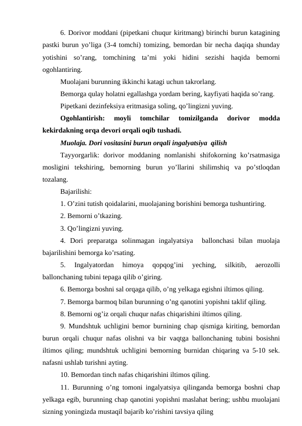6. Dorivor moddani (pipetkani chuqur kiritmang) birinchi burun katagining
pastki burun yo’liga (3-4 tomchi) tomizing, bemordan bir necha daqiqa shunday
yotishini  so’rang,  tomchining  ta’mi  yoki  hidini  sezishi  haqida  bemorni
ogohlantiring. 
Muolajani burunning ikkinchi katagi uchun takrorlang. 
Bemorga qulay holatni egallashga yordam bering, kayfiyati haqida so’rang. 
Pipetkani dezinfeksiya eritmasiga soling, qo’lingizni yuving. 
Ogohlantirish:  moyli  tomchilar  tomizilganda  dorivor  modda
kekirdakning orqa devori orqali oqib tushadi. 
Muolaja. Dori vositasini burun orqali ingalyatsiya  qilish 
Tayyorgarlik:  dorivor  moddaning  nomlanishi  shifokorning  ko’rsatmasiga
mosligini  tekshiring,  bemorning  burun  yo’llarini  shilimshiq  va  po’stloqdan
tozalang. 
Bajarilishi: 
1. O’zini tutish qoidalarini, muolajaning borishini bemorga tushuntiring. 
2. Bemorni o’tkazing. 
3. Qo’lingizni yuving. 
4.  Dori  preparatga  solinmagan  ingalyatsiya   ballonchasi  bilan  muolaja
bajarilishini bemorga ko’rsating. 
5.  Ingalyatordan  himoya  qopqog’ini  yeching,  silkitib,  aerozolli
ballonchaning tubini tepaga qilib o’giring. 
6. Bemorga boshni sal orqaga qilib, o’ng yelkaga egishni iltimos qiling. 
7. Bemorga barmoq bilan burunning o’ng qanotini yopishni taklif qiling. 
8. Bemorni og’iz orqali chuqur nafas chiqarishini iltimos qiling. 
9. Mundshtuk uchligini bemor burnining chap qismiga kiriting, bemordan
burun orqali chuqur nafas olishni va bir vaqtga ballonchaning tubini bosishni
iltimos qiling; mundshtuk uchligini bemorning burnidan chiqaring va 5-10 sek.
nafasni ushlab turishni ayting. 
10. Bemordan tinch nafas chiqarishini iltimos qiling. 
11. Burunning o’ng tomoni ingalyatsiya qilinganda bemorga boshni chap
yelkaga egib, burunning chap qanotini yopishni maslahat bering; ushbu muolajani
sizning yoningizda mustaqil bajarib ko’rishini tavsiya qiling
