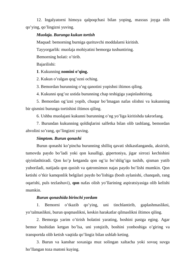 12.  Ingalyatorni  himoya  qalpoqchasi  bilan  yoping,  maxsus  joyga  olib
qo’ying, qo’lingizni yuving. 
Muolaja. Burunga kukun tortish 
Maqsad: bemorning burniga qurituvchi moddalarni kiritish. 
Tayyorgarlik: muolaja mohiyatini bemorga tushuntiring. 
Bemorning holati: o’tirib. 
Bajarilishi: 
1. Kukunning nomini o’qing. 
2. Kukun o’ralgan qog’ozni oching. 
3. Bemordan burunning o’ng qanotini yopishni iltimos qiling. 
4. Kukunni qog’oz ustida burunning chap teshigiga yaqinlashtiring. 
5. Bemordan og’izni yopib, chuqur bo’lmagan nafas olishni va kukunning
bir qismini burunga tortishini iltimos qiling. 
6. Ushbu muolajani kukunni burunning o’ng yo’liga kiritishda takrorlang. 
7. Burundan kukunning qoldiqlarini salfetka bilan olib tashlang, bemordan
ahvolini so’rang, qo’lingizni yuving. 
Simptom. Burun qonashi 
Burun qonashi ko’pincha burunning shilliq qavati shikastlanganda, aksirish,
tumovda paydo bo’ladi yoki qon kasalligi, gipertoniya, jigar sirrozi kechishini
qiyinlashtiradi. Qon ko’p ketganda qon og’iz bo’shlig’iga tushib, qisman yutib
yuboriladi, natijada qon qusish va qatronsimon najas paydo bo’lishi mumkin. Qon
ketishi o’tkir kamqonlik belgilari paydo bo’lishiga (bosh aylanishi, chanqash, rang
oqarishi, puls tezlashuvi), qon nafas olish yo’llarining aspiratsiyasiga olib kelishi
mumkin. 
Burun qonashida birinchi yordam 
1.  Bemorni  o’tkazib  qo’ying,  uni  tinchlantirib,  gaplashmaslikni,
yo’talmaslikni, burun qoqmaslikni, keskin harakatlar qilmaslikni iltimos qiling. 
2. Bemorga yarim o’tirish holatini yarating, boshini pastga eging. Agar
bemor  hushidan  ketgan  bo’lsa,  uni  yotqizib,  boshini  yonboshiga  o’giring  va
transportda olib ketish vaqtida qo’lingiz bilan ushlab keting. 
3. Burun va kanshar soxasiga muz solingan xaltacha yoki sovuq suvga
ho’llangan toza matoni kuying. 

