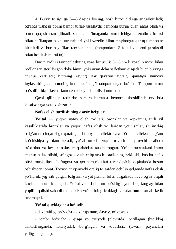 4. Burun to’sig’iga 3—5 daqiqa bosing, bosh biroz oldinga engashtiriladi;
og’izga tushgan qonni bemor tuflab tashlaydi; bemorga burun bilan nafas olish va
burun qoqish man qilinadi; samara bo’lmaganda burun ichiga adrenalin eritmasi
bilan ho’llangan paxta turundalari yoki vazelin bilan moylangan quruq tamponlar
kiritiladi va burun yo’llari tamponlanadi (tamponlarni 3 foizli vodorod peroksidi
bilan ho’llash mumkin). 
Burun yo’lini tamponlashning yana bir usuli: 3—5 sm li vazelin moyi bilan
ho’llangan sterillangan doka bintni yoki uzun doka salfetkani qisqich bilan burunga
chuqur  kiritiladi;  bintning  keyingi  har  qavatini  avvalgi  qavatiga  shunday
joylashtiringki, burunning butun bo’shlig’i tamponlangan bo’lsin. Tampon burun
bo’shilig’ida 1 kecha-kunduz mobaynida qolishi mumkin. 
Qayd  qilingan  tadbirlar  samara  bermasa  bemorni  shoshilinch  ravishda
kasalxonaga yotqizish zarur. 
Nafas olish buzilishining asosiy belgilari 
Yo’tal  —  yuqori  nafas  olish  yo’llari,  bronxlar  va  o’pkaning  turli  xil
kasalliklarida bronxlar va yuqori nafas olish yo’llaridan yot jismlar, shilimshiq
balg’amni chiqarishga qaratilgan himoya - reflektor akt. Yo’tal refleksi balg’am
ko’chishiga  yordam  beradi;  yo’tal  turtkisi  yopiq  tovush  chiqaruvchi  oraliqda
to’satdan va keskin nafas chiqarishdan tarkib topgan. Yo’tal mexanizmi inson
chuqur nafas olishi, so’ngra tovush chiqaruvchi oraliqning bekilishi, barcha nafas
olish muskullari, diafragma va qorin muskullari taranglashib, o’pkalarda bosim
oshishidan iborat. Tovush chiqaruvchi oraliq to’satdan ochilib qolganda nafas olish
yo’llarida yig’ilib qolgan balg’am va yot jismlar bilan birgalikda havo og’iz orqali
kuch bilan otilib chiqadi. Yo’tal vaqtida burun bo’shlig’i yumshoq tanglay bilan
yopilib qolishi sababli nafas olish yo’llarining ichidagi narsalar burun orqali kelib
tushmaydi. 
Yo’tal quyidagicha bo’ladi: 
- davomliligi bo’yicha — xurujsimon, davriy, to’xtovsiz; 
-  tembr  bo’yicha  -  qisqa  va  extiyotli  (plevritda),  xirillagan  (hiqildoq
shikastlanganda,  isteriyada),  bo’g’ilgan  va  tovushsiz  (tovush  paychalari
yallig’langanda); 
