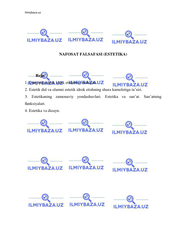 Ilmiybaza.uz 
 
 
 
 
 
 
NAFOSAT FALSAFASI (ESTETIKA) 
 
 
Reja: 
1. Dunyoni estetik idrok etishning mohiyati.  
2. Estetik did va olamni estetik idrok etishning shaxs kamolotiga ta’siri.  
3. Estetikaning zamonaviy yondashuvlari. Estetika va san’at. San’atning 
funksiyalari. 
4. Estetika va dizayn. 
 
 
 
 
 
 
 
 
 
 
 
 
 
 
 
 
